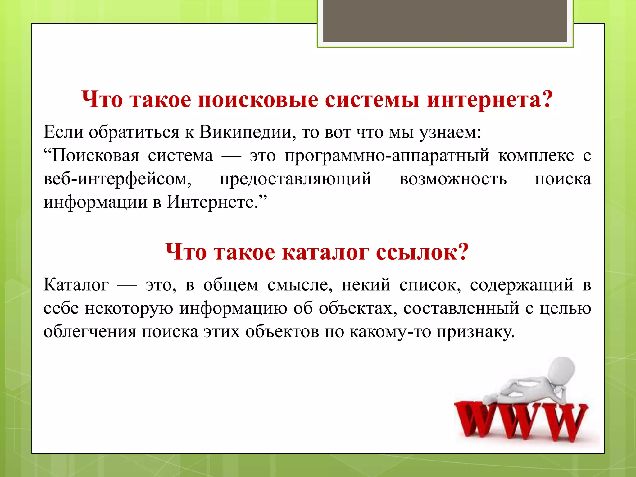 Что такое поисковые системы интернета?
Если обратиться к Википедии, то вот что мы узнаем:
―Поисковая система — это программно-аппаратный комплекс с
веб-интерфейсом, предоставляющий возможность поиска
информации в Интернете.‖

Что такое каталог ссылок?
Каталог — это, в общем смысле, некий список, содержащий в
себе некоторую информацию об объектах, составленный с целью
облегчения поиска этих объектов по какому-то признаку.

 