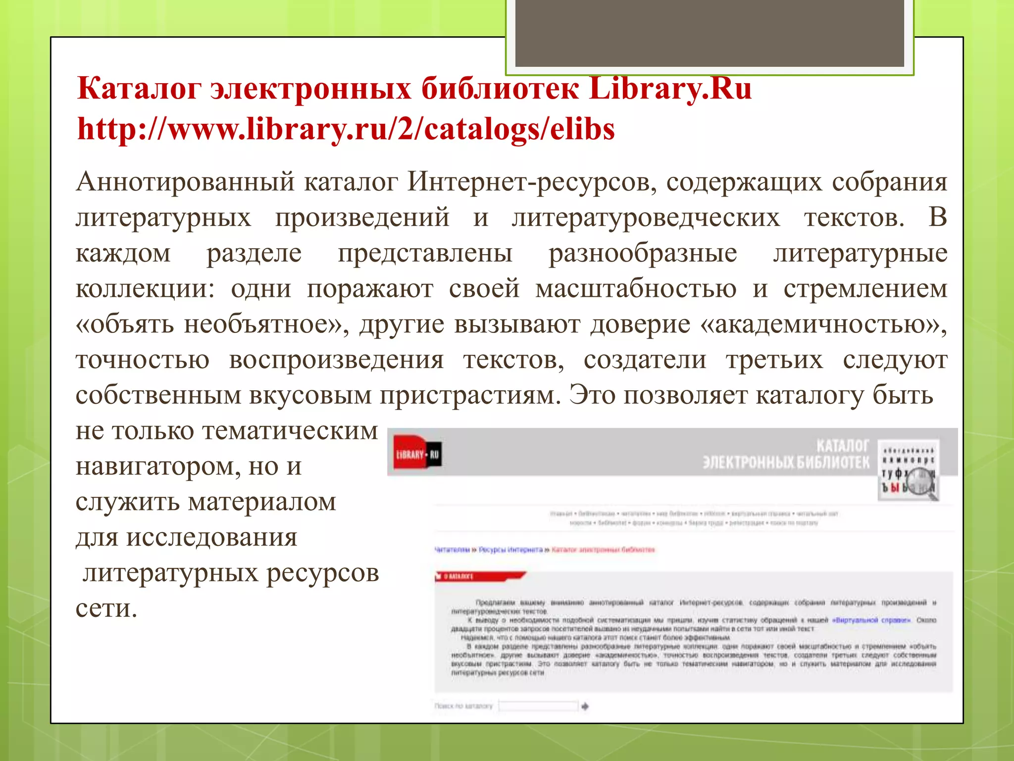 Каталог электронных библиотек Library.Ru
http://www.library.ru/2/catalogs/elibs
Аннотированный каталог Интернет-ресурсов, содержащих собрания
литературных произведений и литературоведческих текстов. В
каждом разделе представлены разнообразные литературные
коллекции: одни поражают своей масштабностью и стремлением
«объять необъятное», другие вызывают доверие «академичностью»,
точностью воспроизведения текстов, создатели третьих следуют
собственным вкусовым пристрастиям. Это позволяет каталогу быть
не только тематическим
навигатором, но и
служить материалом
для исследования
литературных ресурсов
сети.

 