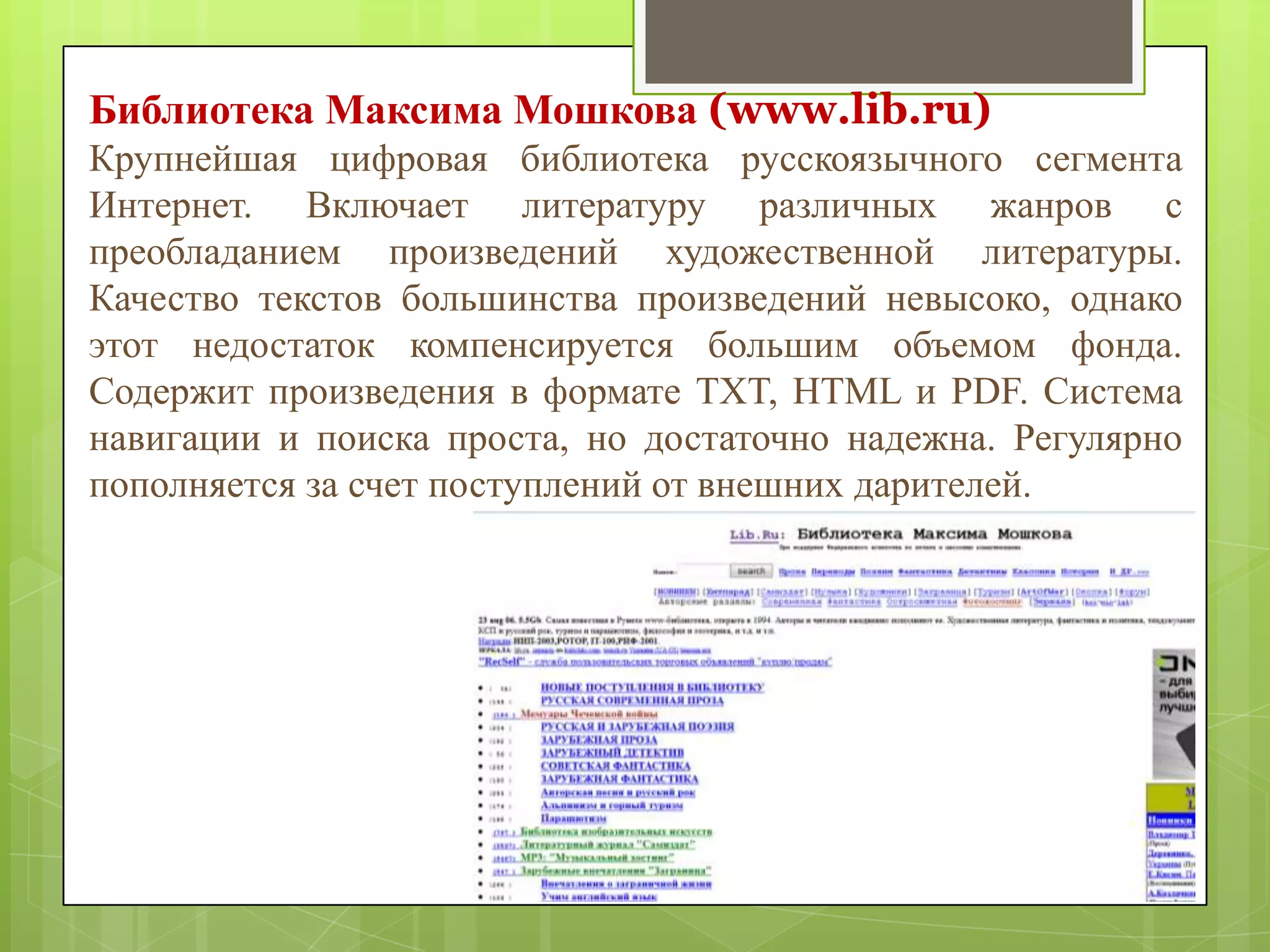 Библиотека Максима Мошкова (www.lib.ru)
Крупнейшая цифровая библиотека русскоязычного сегмента
Интернет. Включает литературу различных жанров с
преобладанием произведений художественной литературы.
Качество текстов большинства произведений невысоко, однако
этот недостаток компенсируется большим объемом фонда.
Содержит произведения в формате TXT, HTML и PDF. Система
навигации и поиска проста, но достаточно надежна. Регулярно
пополняется за счет поступлений от внешних дарителей.

 