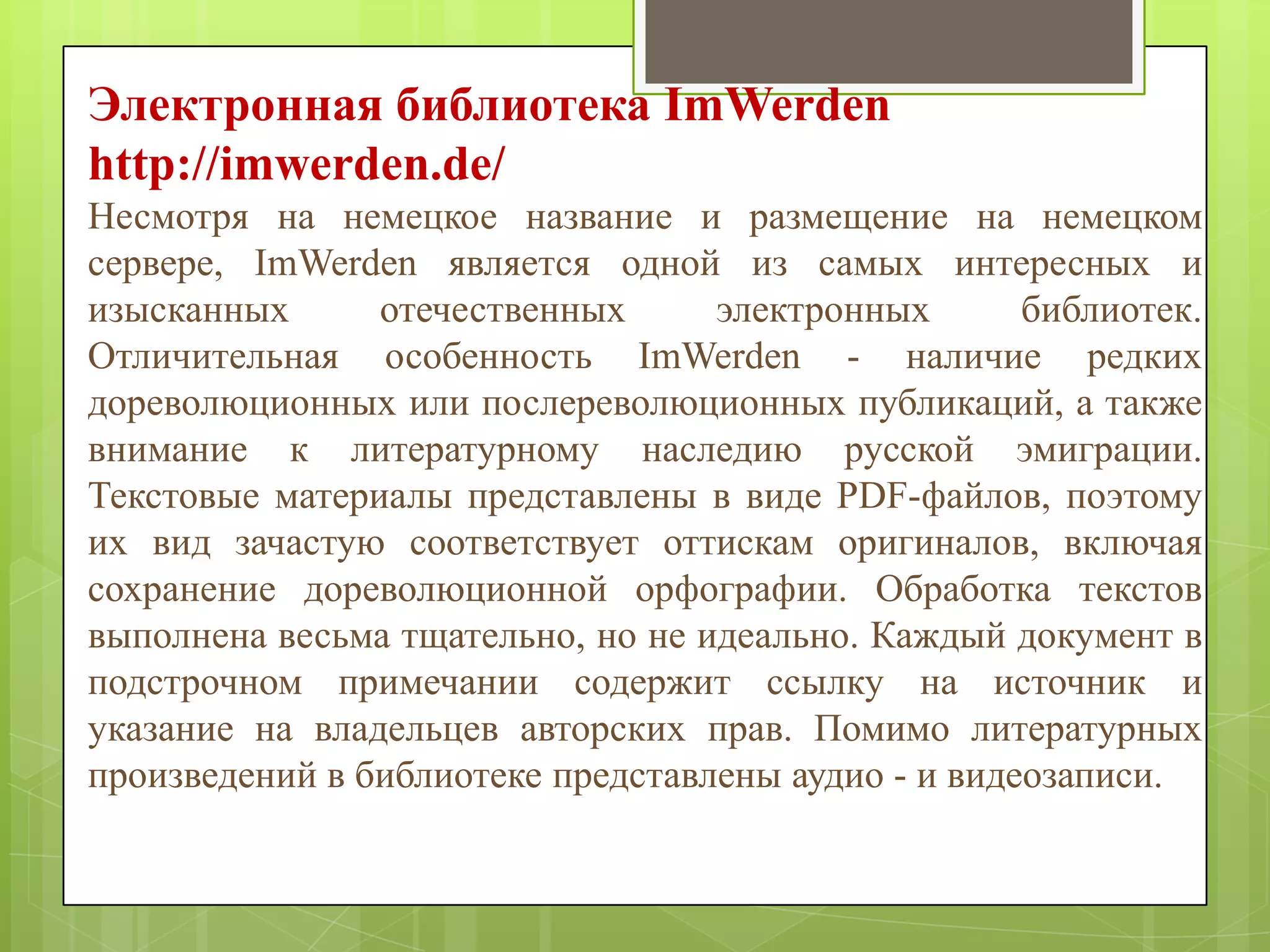 Электронная библиотека ImWerden
http://imwerden.de/
Несмотря на немецкое название и размещение на немецком
сервере, ImWerden является одной из самых интересных и
изысканных
отечественных
электронных
библиотек.
Отличительная особенность ImWerden - наличие редких
дореволюционных или послереволюционных публикаций, а также
внимание к литературному наследию русской эмиграции.
Текстовые материалы представлены в виде PDF-файлов, поэтому
их вид зачастую соответствует оттискам оригиналов, включая
сохранение дореволюционной орфографии. Обработка текстов
выполнена весьма тщательно, но не идеально. Каждый документ в
подстрочном примечании содержит ссылку на источник и
указание на владельцев авторских прав. Помимо литературных
произведений в библиотеке представлены аудио - и видеозаписи.

 