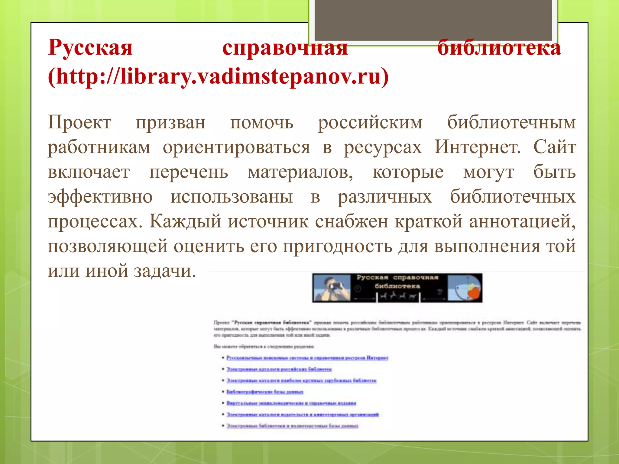 Русская
справочная
(http://library.vadimstepanov.ru)

библиотека

hhttp://library.vadimstepanov.ruttp://library.vadimstepanov.ru

Проект призван помочь российским библиотечным
работникам ориентироваться в ресурсах Интернет. Сайт
включает перечень материалов, которые могут быть
эффективно использованы в различных библиотечных
процессах. Каждый источник снабжен краткой аннотацией,
позволяющей оценить его пригодность для выполнения той
или иной задачи.

 