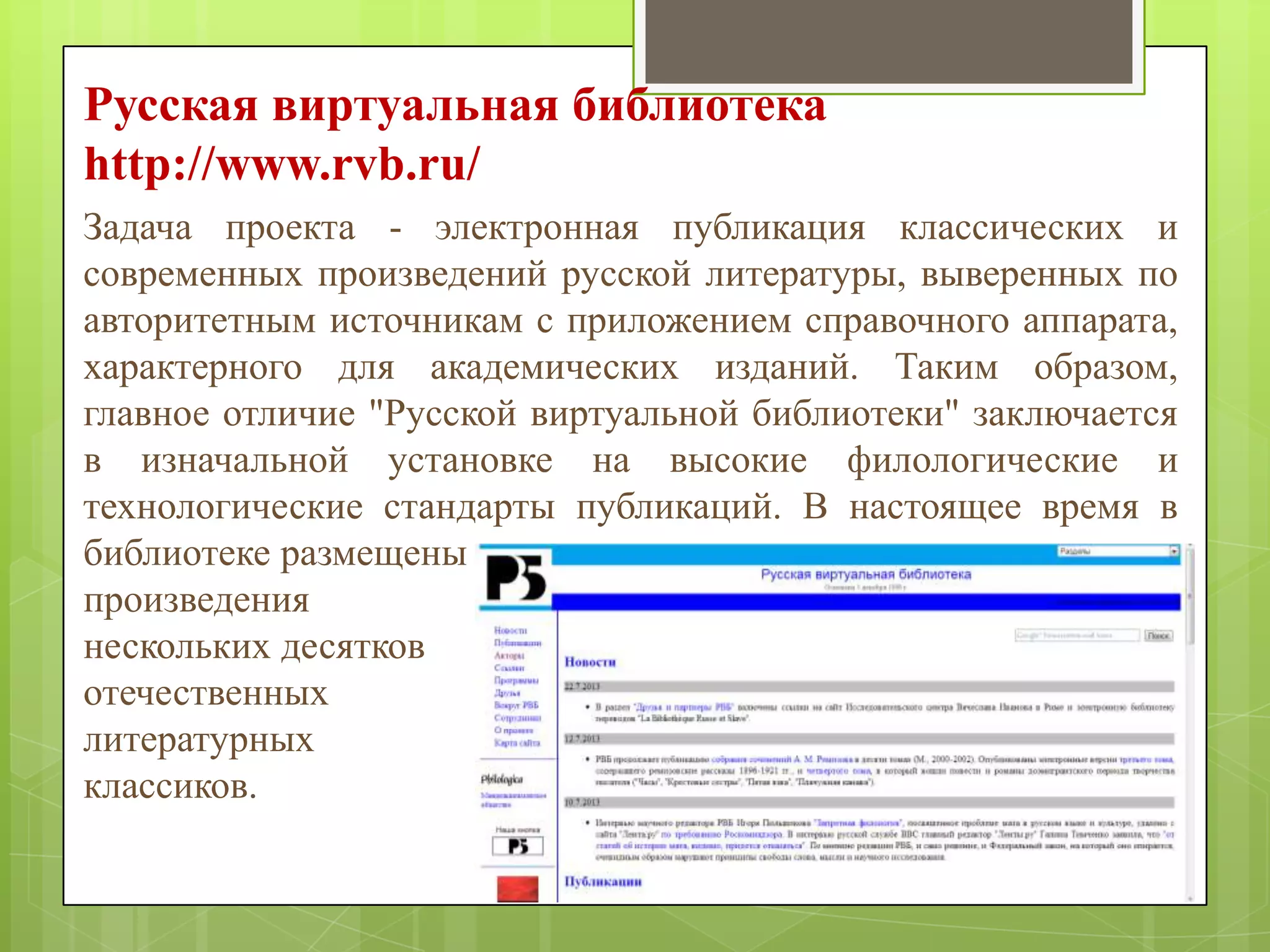 Русская виртуальная библиотека
http://www.rvb.ru/
Задача проекта - электронная публикация классических и
современных произведений русской литературы, выверенных по
авторитетным источникам с приложением справочного аппарата,
характерного для академических изданий. Таким образом,
главное отличие "Русской виртуальной библиотеки" заключается
в изначальной установке на высокие филологические и
технологические стандарты публикаций. В настоящее время в
библиотеке размещены
произведения
нескольких десятков
отечественных
литературных
классиков.

 