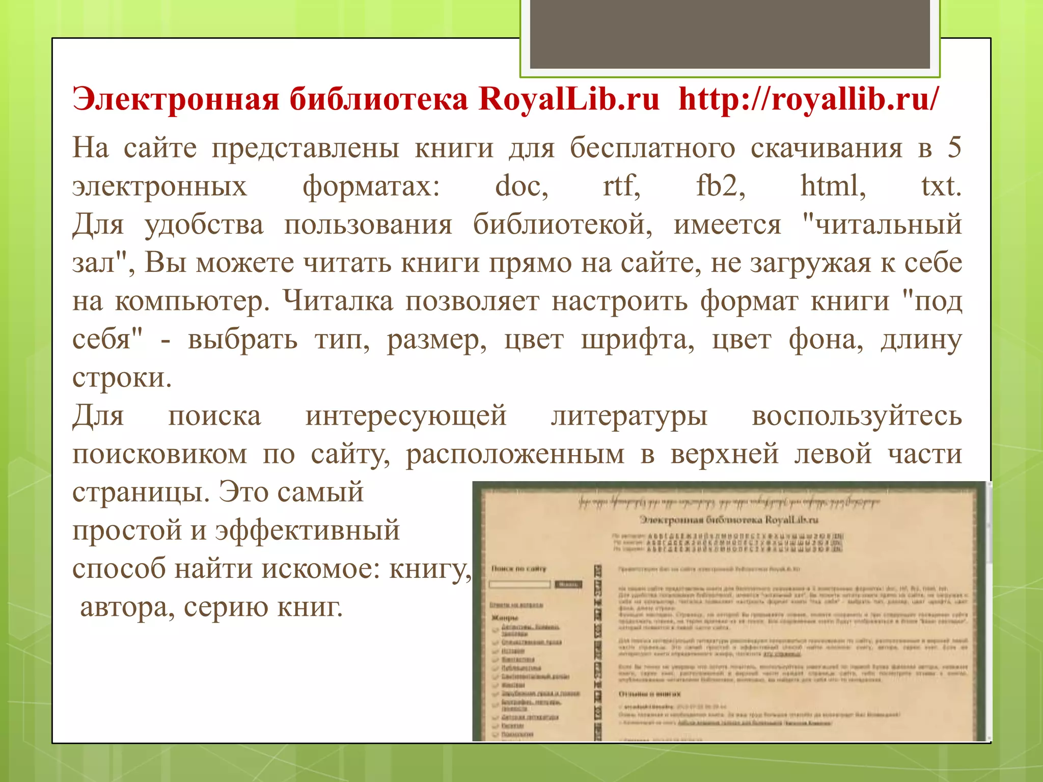 Электронная библиотека RoyalLib.ru http://royallib.ru/
На сайте представлены книги для бесплатного скачивания в 5
электронных
форматах:
doc,
rtf,
fb2,
html,
txt.
Для удобства пользования библиотекой, имеется "читальный
зал", Вы можете читать книги прямо на сайте, не загружая к себе
на компьютер. Читалка позволяет настроить формат книги "под
себя" - выбрать тип, размер, цвет шрифта, цвет фона, длину
строки.
Для поиска интересующей литературы воспользуйтесь
поисковиком по сайту, расположенным в верхней левой части
страницы. Это самый
простой и эффективный
способ найти искомое: книгу,
автора, серию книг.

 