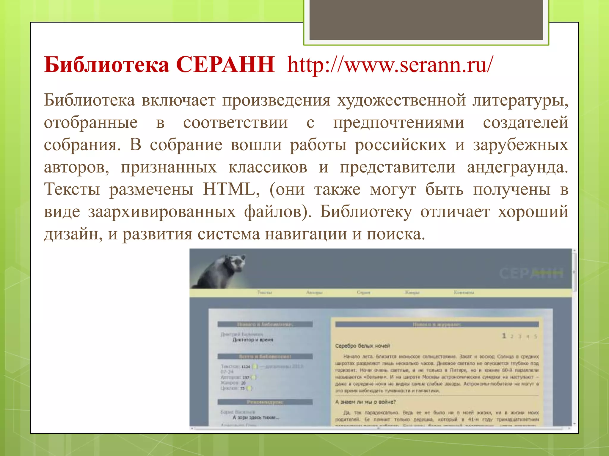 Библиотека CEPAHH http://www.serann.ru/
Библиотека включает произведения художественной литературы,
отобранные в соответствии с предпочтениями создателей
собрания. В собрание вошли работы российских и зарубежных
авторов, признанных классиков и представители андеграунда.
Тексты размечены HTML, (они также могут быть получены в
виде заархивированных файлов). Библиотеку отличает хороший
дизайн, и развития система навигации и поиска.

 