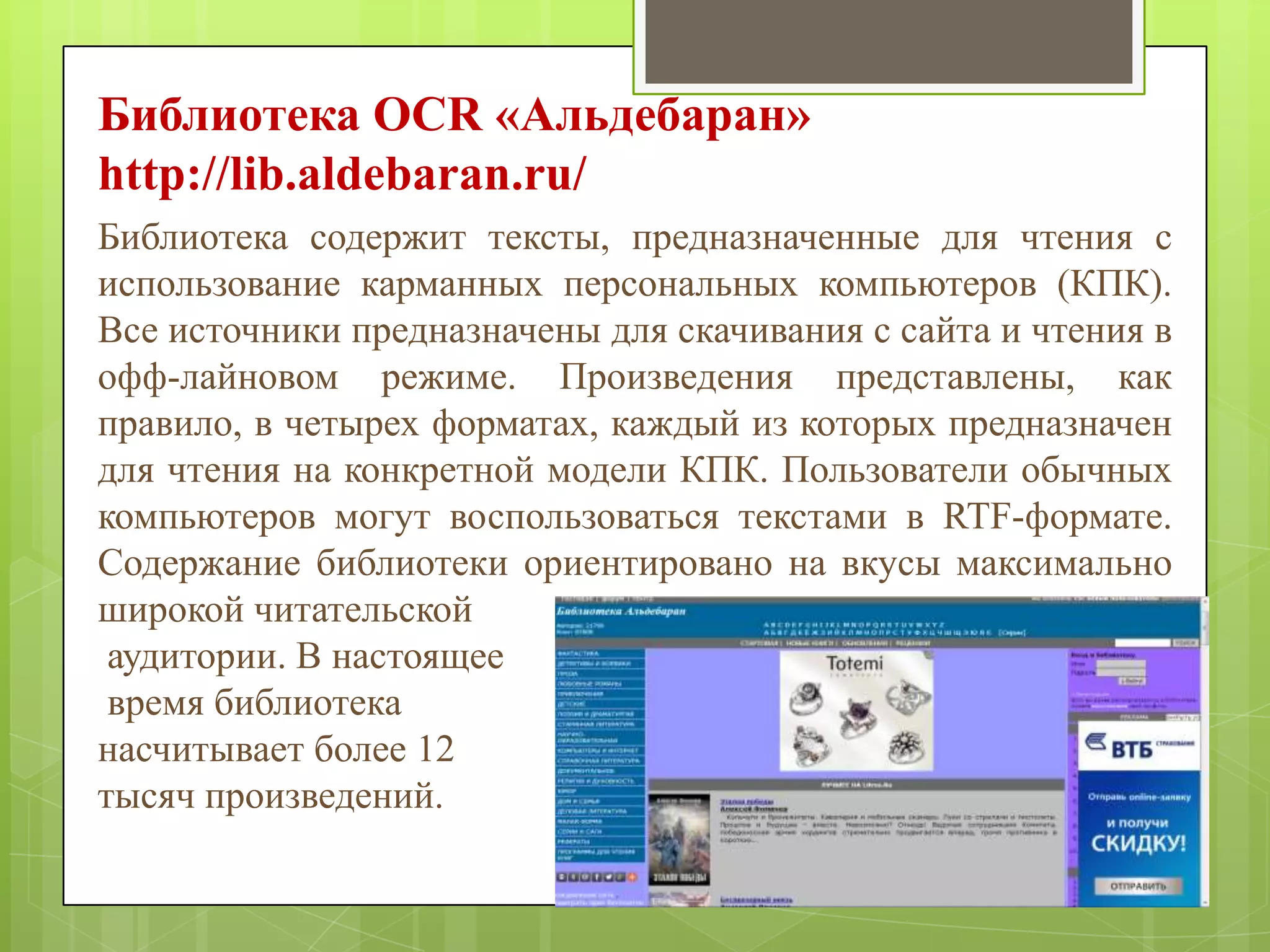 Библиотека OCR «Альдебаран»
http://lib.aldebaran.ru/
Библиотека содержит тексты, предназначенные для чтения с
использование карманных персональных компьютеров (КПК).
Все источники предназначены для скачивания с сайта и чтения в
офф-лайновом режиме. Произведения представлены, как
правило, в четырех форматах, каждый из которых предназначен
для чтения на конкретной модели КПК. Пользователи обычных
компьютеров могут воспользоваться текстами в RTF-формате.
Содержание библиотеки ориентировано на вкусы максимально
широкой читательской
аудитории. В настоящее
время библиотека
насчитывает более 12
тысяч произведений.

 