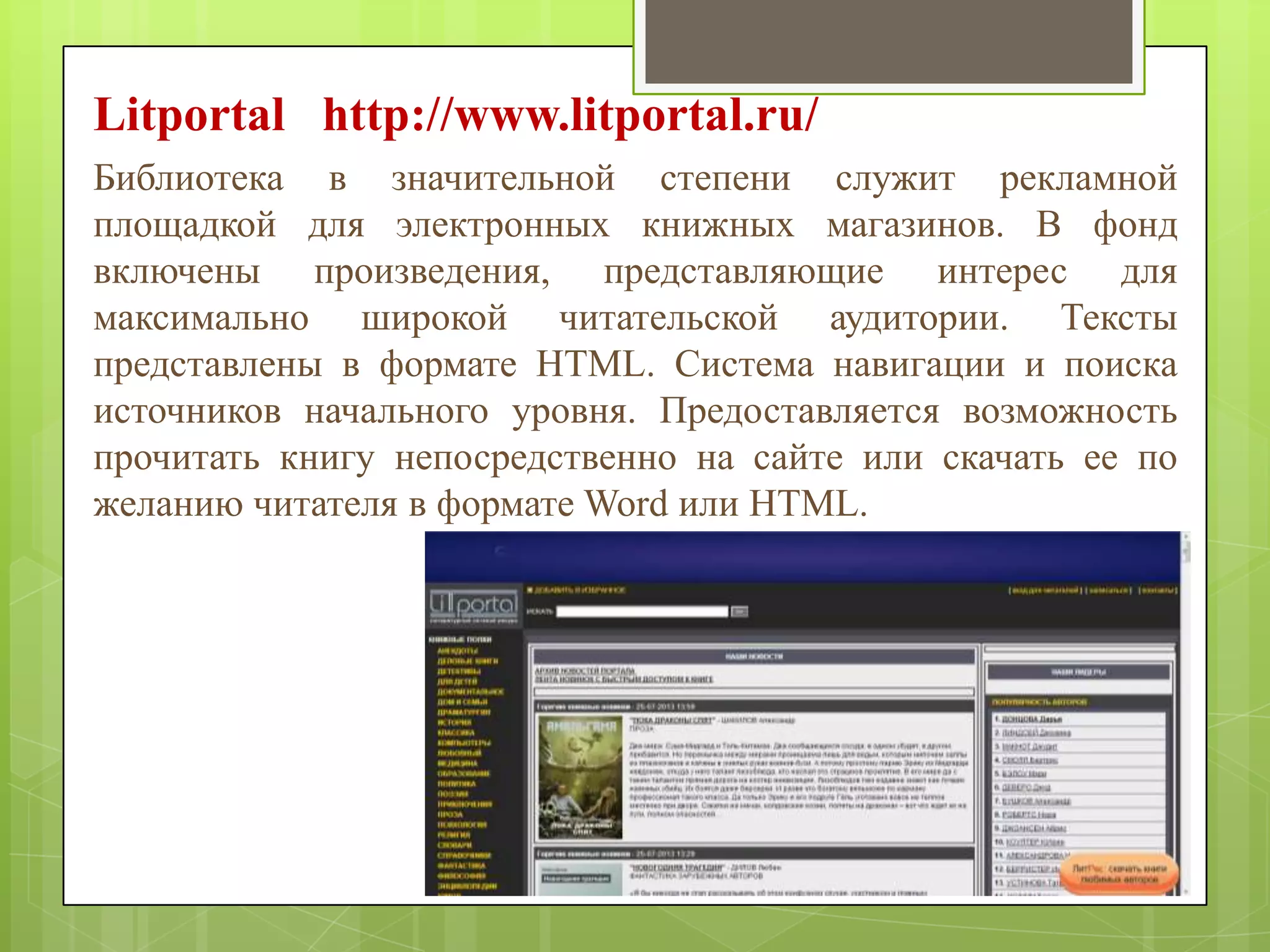 Litportal http://www.litportal.ru/
Библиотека в значительной степени служит рекламной
площадкой для электронных книжных магазинов. В фонд
включены произведения, представляющие интерес для
максимально широкой читательской аудитории. Тексты
представлены в формате HTML. Система навигации и поиска
источников начального уровня. Предоставляется возможность
прочитать книгу непосредственно на сайте или скачать ее по
желанию читателя в формате Word или HTML.

 