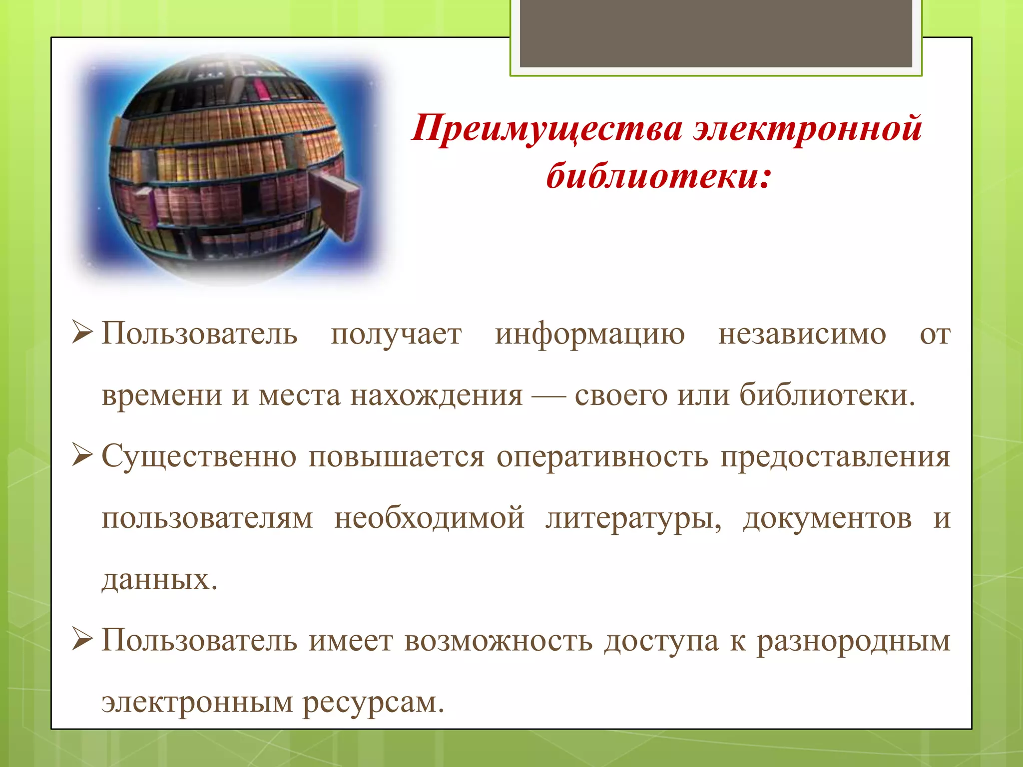 Преимущества электронной
библиотеки:

 Пользователь получает информацию независимо от
времени и места нахождения — своего или библиотеки.
 Существенно повышается оперативность предоставления

пользователям необходимой литературы, документов и
данных.
 Пользователь имеет возможность доступа к разнородным

электронным ресурсам.

 