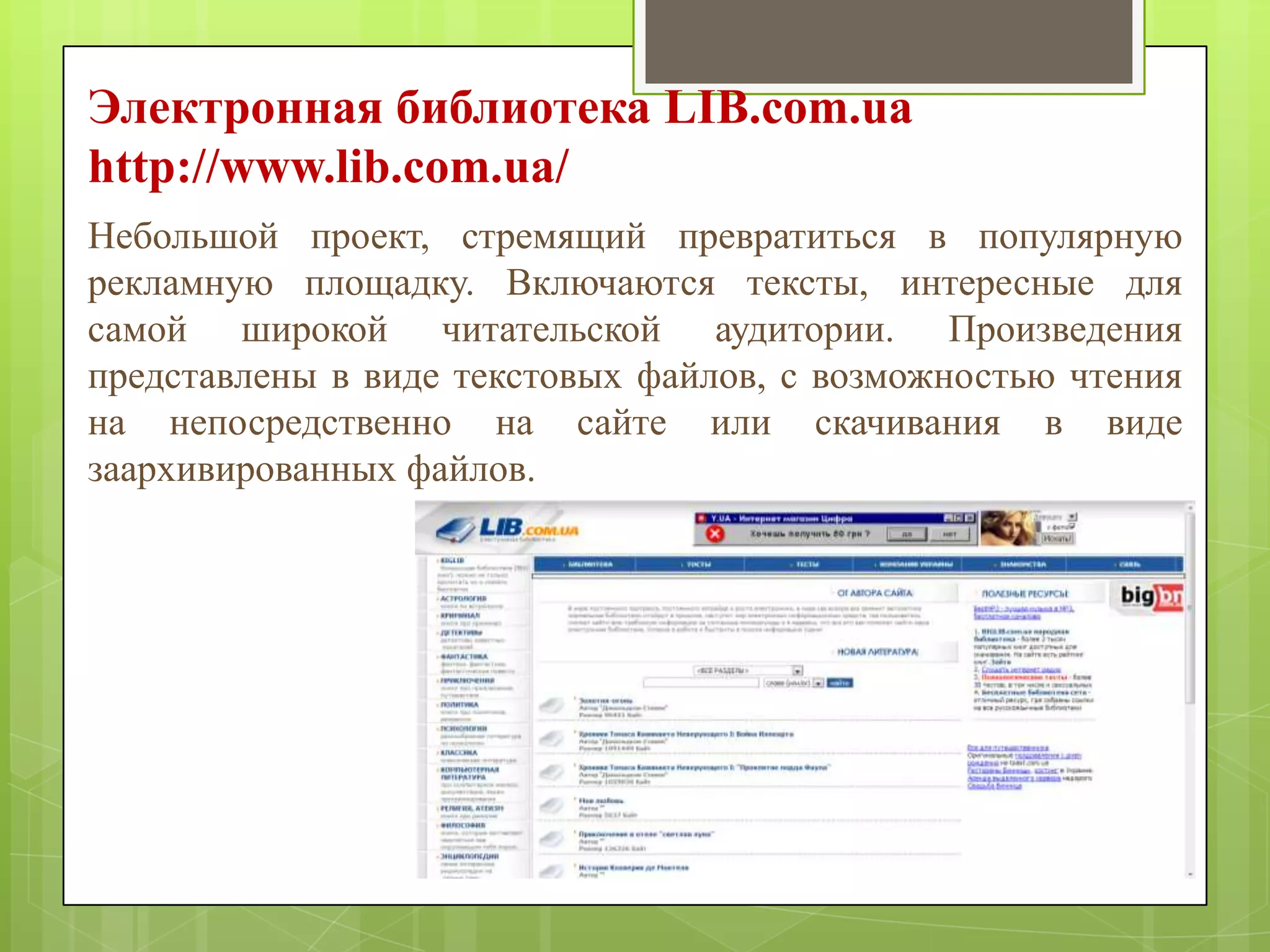 Электронная библиотека LIB.com.ua
http://www.lib.com.ua/
Небольшой проект, стремящий превратиться в популярную
рекламную площадку. Включаются тексты, интересные для
самой широкой читательской аудитории. Произведения
представлены в виде текстовых файлов, с возможностью чтения
на непосредственно на сайте или скачивания в виде
заархивированных файлов.

 