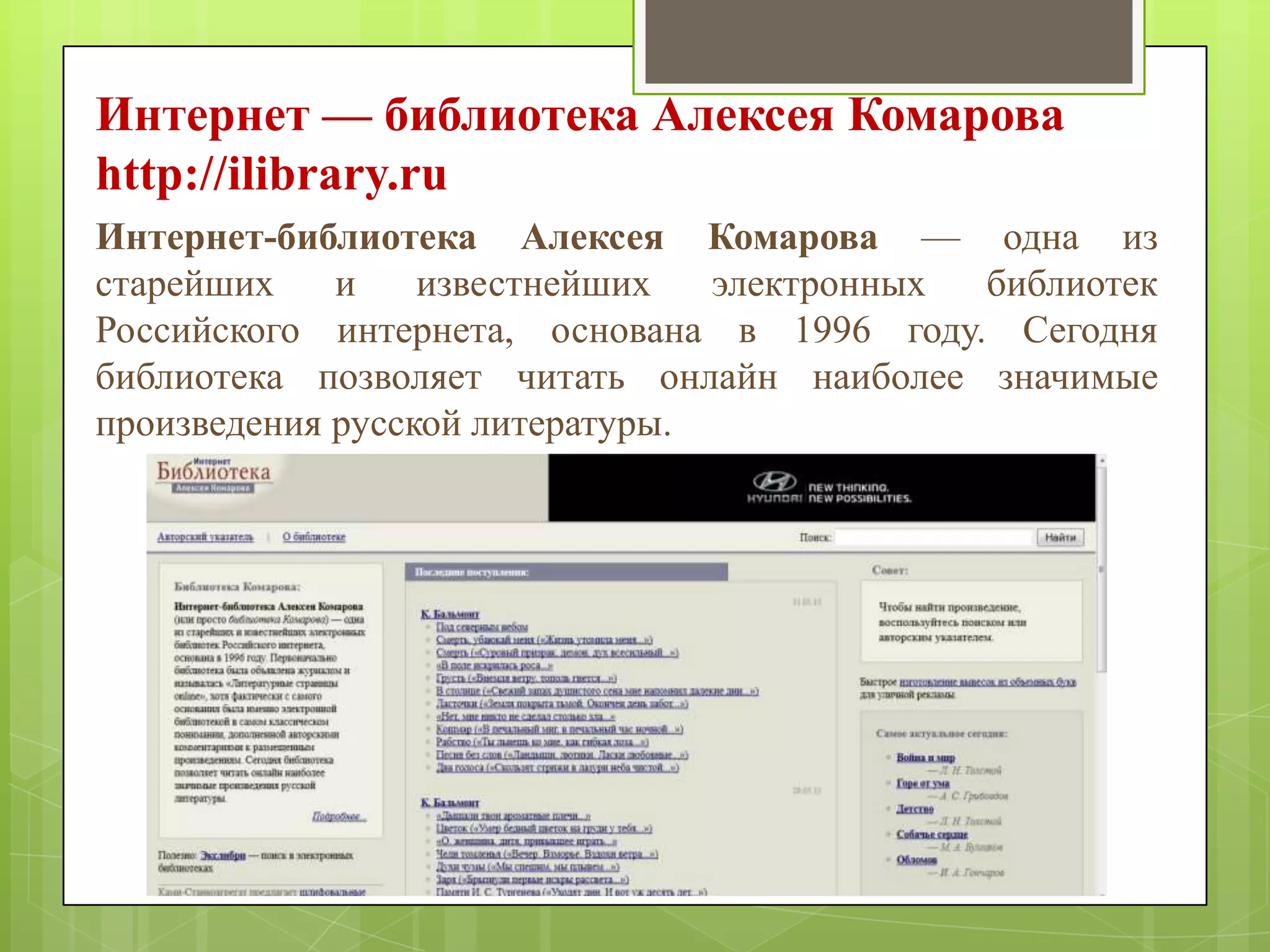 Интернет — библиотека Алексея Комарова
http://ilibrary.ru
Интернет-библиотека Алексея Комарова — одна из
старейших
и
известнейших
электронных
библиотек
Российского интернета, основана в 1996 году. Сегодня
библиотека позволяет читать онлайн наиболее значимые
произведения русской литературы.

 