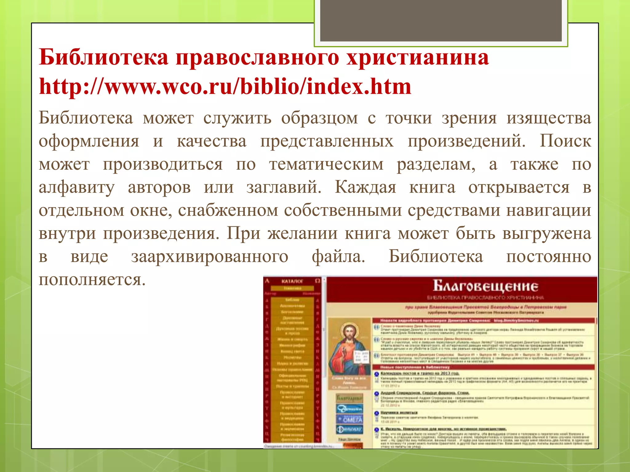 Библиотека православного христианина
http://www.wco.ru/biblio/index.htm
Библиотека может служить образцом с точки зрения изящества
оформления и качества представленных произведений. Поиск
может производиться по тематическим разделам, а также по
алфавиту авторов или заглавий. Каждая книга открывается в
отдельном окне, снабженном собственными средствами навигации
внутри произведения. При желании книга может быть выгружена
в виде заархивированного файла. Библиотека постоянно
пополняется.

 
