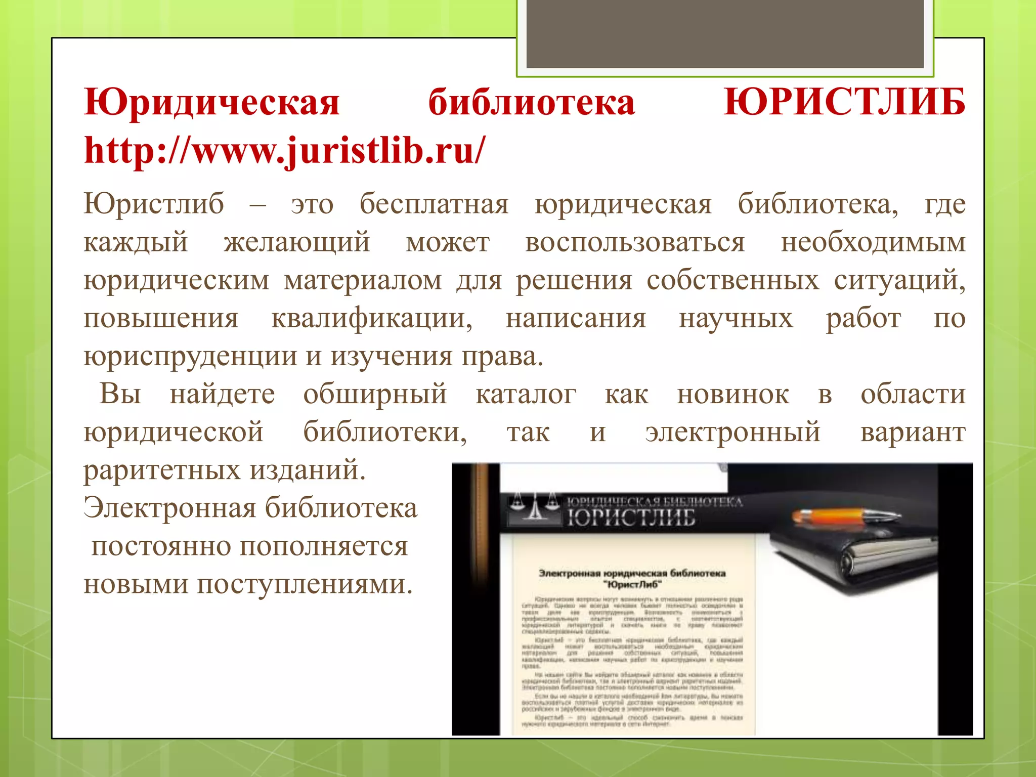Юридическая
библиотека
http://www.juristlib.ru/

ЮРИСТЛИБ

Юристлиб – это бесплатная юридическая библиотека, где
каждый желающий может воспользоваться необходимым
юридическим материалом для решения собственных ситуаций,
повышения квалификации, написания научных работ по
юриспруденции и изучения права.
Вы найдете обширный каталог как новинок в области
юридической библиотеки, так и электронный вариант
раритетных изданий.
Электронная библиотека
постоянно пополняется
новыми поступлениями.

 