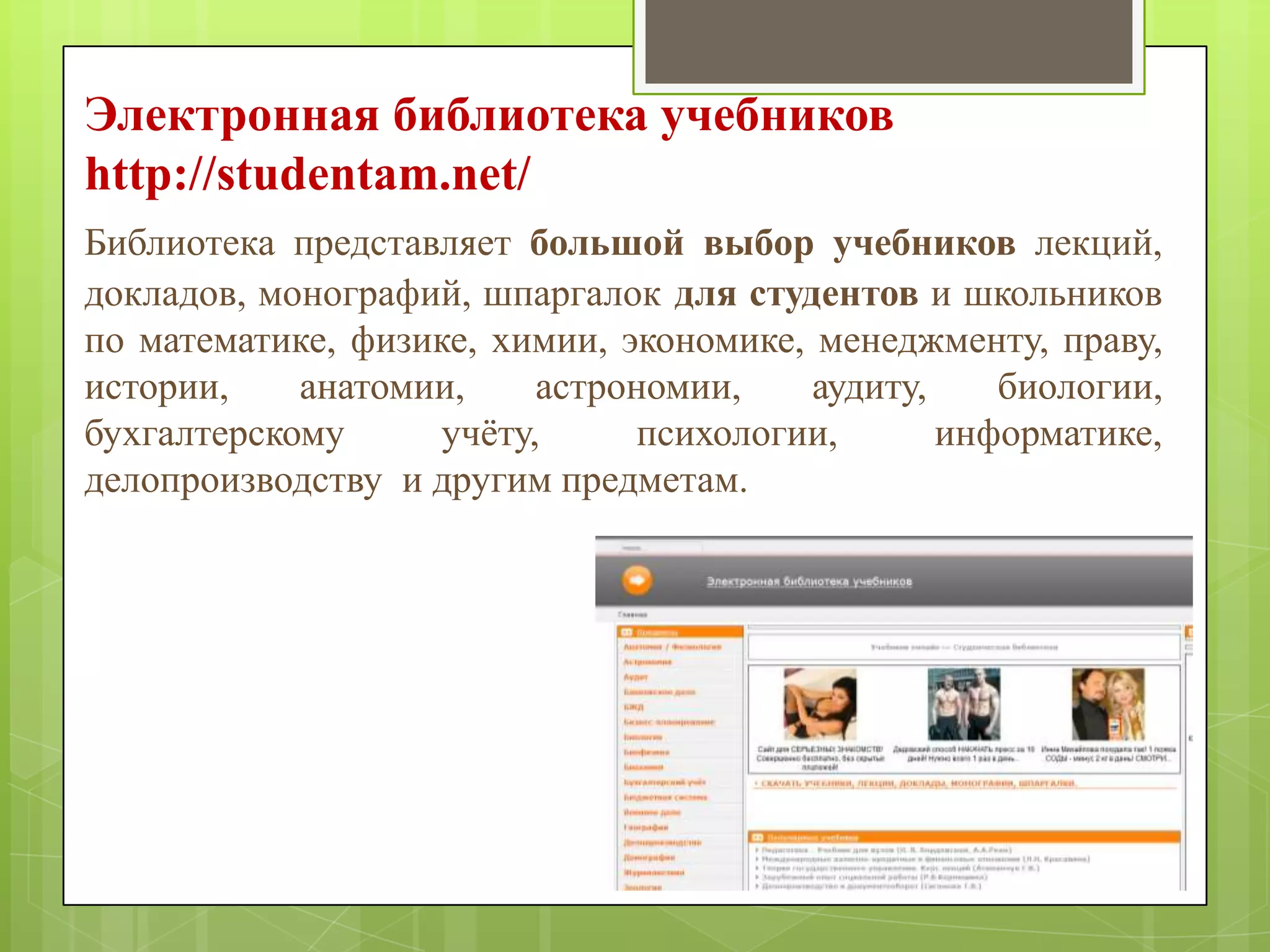 Электронная библиотека учебников
http://studentam.net/
Библиотека представляет большой выбор учебников лекций,
докладов, монографий, шпаргалок для студентов и школьников
по математике, физике, химии, экономике, менеджменту, праву,
истории,
анатомии,
астрономии,
аудиту,
биологии,
бухгалтерскому
учѐту,
психологии,
информатике,
делопроизводству и другим предметам.

 