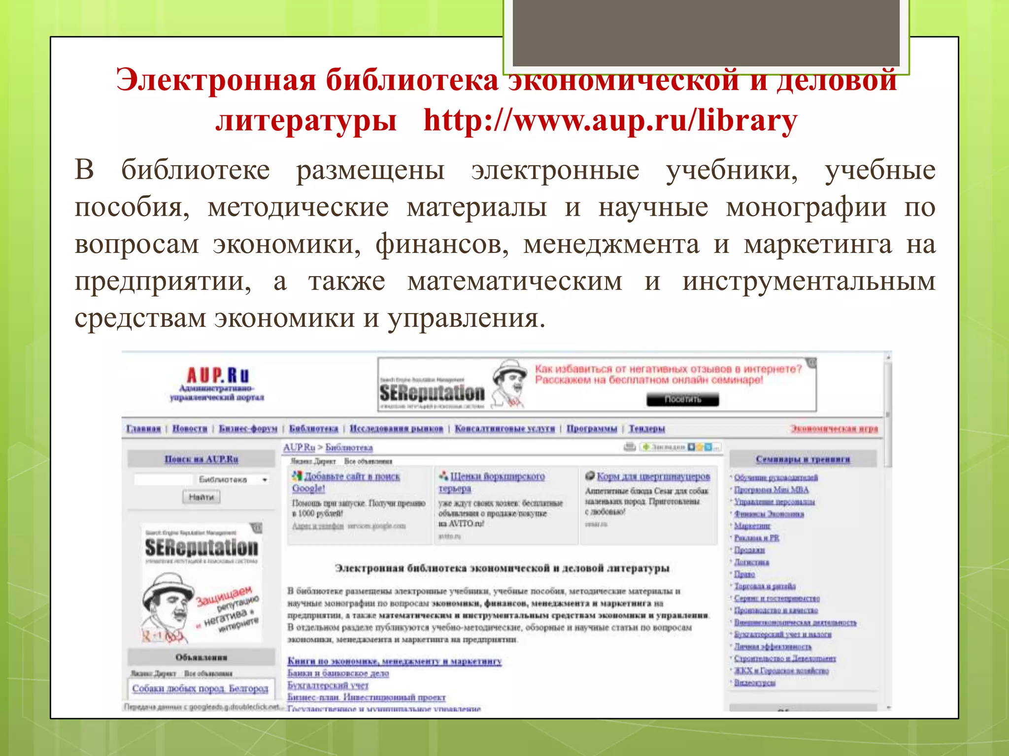 Электронная библиотека экономической и деловой
литературы http://www.aup.ru/library
В библиотеке размещены электронные учебники, учебные
пособия, методические материалы и научные монографии по
вопросам экономики, финансов, менеджмента и маркетинга на
предприятии, а также математическим и инструментальным
средствам экономики и управления.

 
