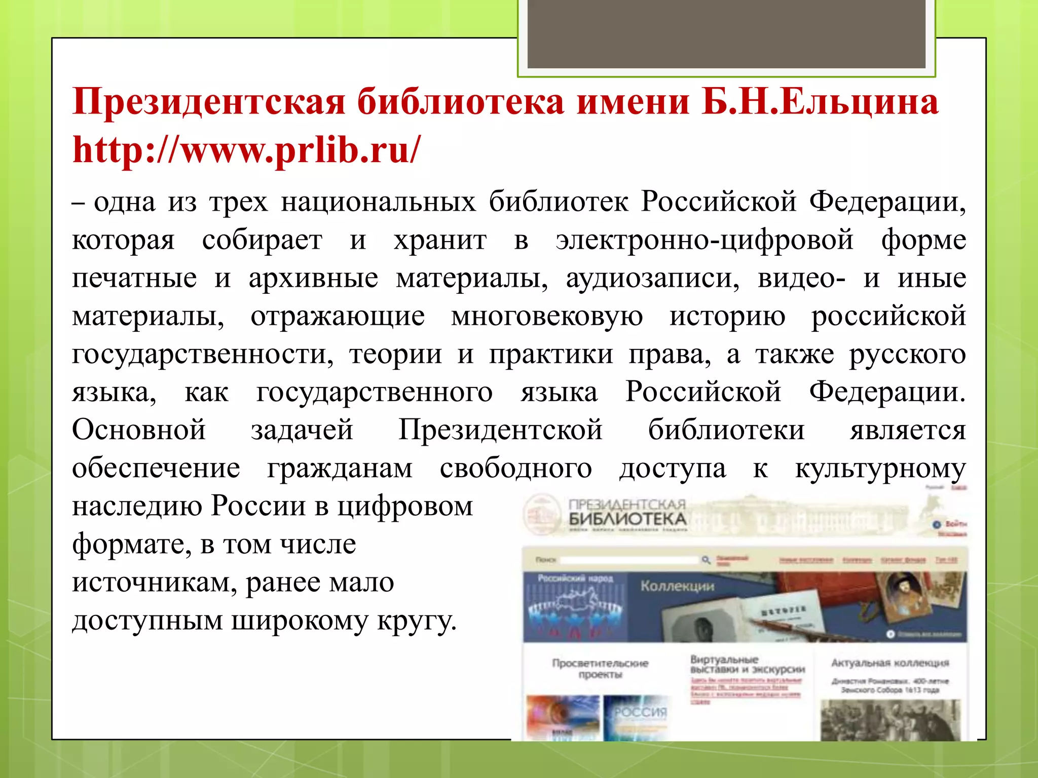 Президентская библиотека имени Б.Н.Ельцина
http://www.prlib.ru/
одна из трех национальных библиотек Российской Федерации,
которая собирает и хранит в электронно-цифровой форме
печатные и архивные материалы, аудиозаписи, видео- и иные
материалы, отражающие многовековую историю российской
государственности, теории и практики права, а также русского
языка, как государственного языка Российской Федерации.
Основной задачей Президентской библиотеки является
обеспечение гражданам свободного доступа к культурному
наследию России в цифровом
формате, в том числе
источникам, ранее мало
доступным широкому кругу.
–

 