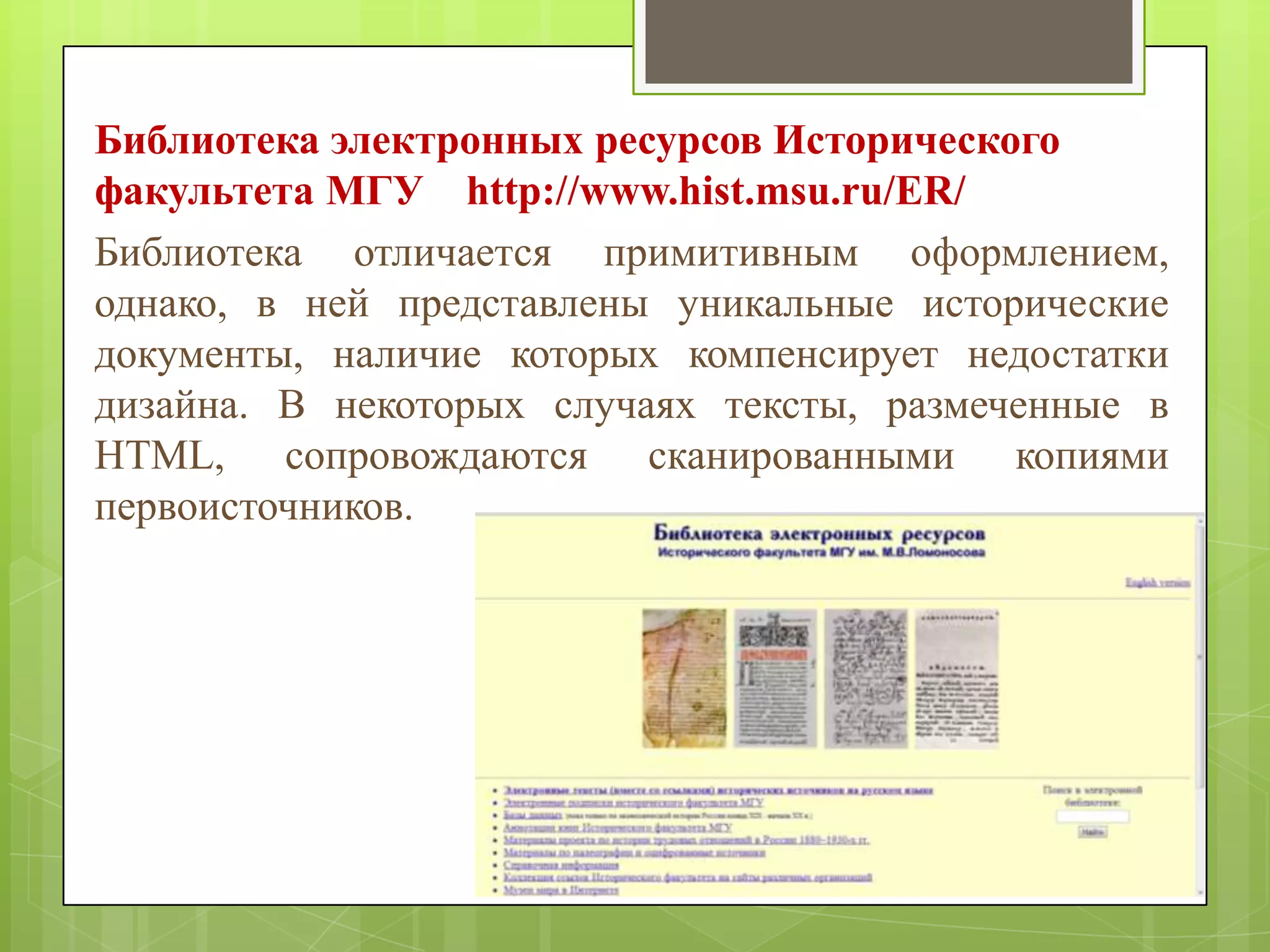 Библиотека электронных ресурсов Исторического
факультета МГУ http://www.hist.msu.ru/ER/
Библиотека отличается примитивным оформлением,
однако, в ней представлены уникальные исторические
документы, наличие которых компенсирует недостатки
дизайна. В некоторых случаях тексты, размеченные в
HTML, сопровождаются сканированными копиями
первоисточников.

 