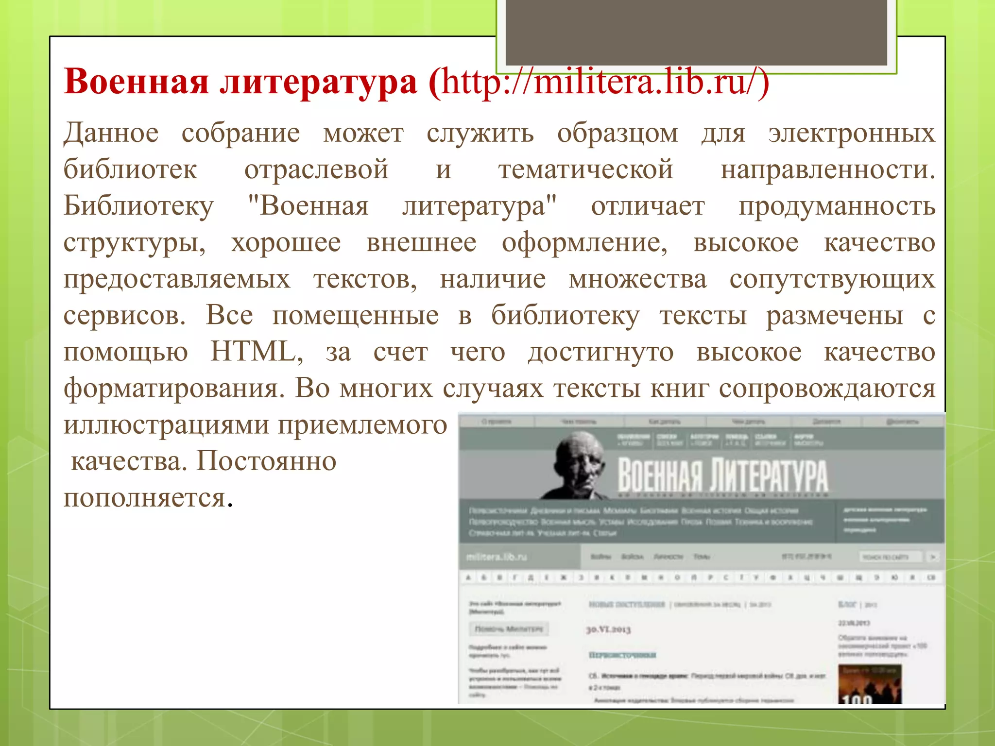 Военная литература (http://militera.lib.ru/)
Данное собрание может служить образцом для электронных
библиотек
отраслевой
и
тематической
направленности.
Библиотеку "Военная литература" отличает продуманность
структуры, хорошее внешнее оформление, высокое качество
предоставляемых текстов, наличие множества сопутствующих
сервисов. Все помещенные в библиотеку тексты размечены с
помощью HTML, за счет чего достигнуто высокое качество
форматирования. Во многих случаях тексты книг сопровождаются
иллюстрациями приемлемого
качества. Постоянно
пополняется.

 