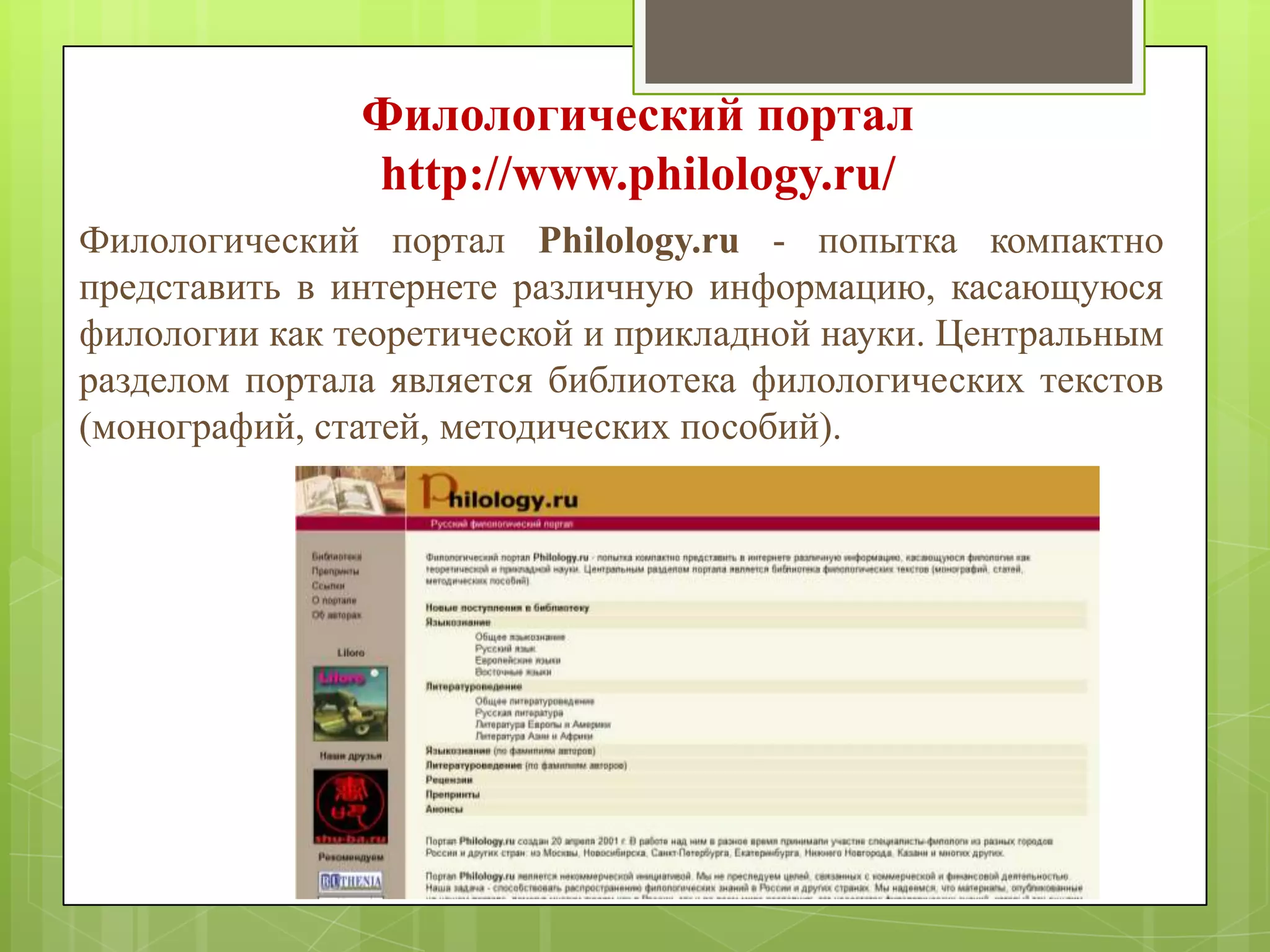 Филологический портал
http://www.philology.ru/
Филологический портал Philology.ru - попытка компактно
представить в интернете различную информацию, касающуюся
филологии как теоретической и прикладной науки. Центральным
разделом портала является библиотека филологических текстов
(монографий, статей, методических пособий).

 