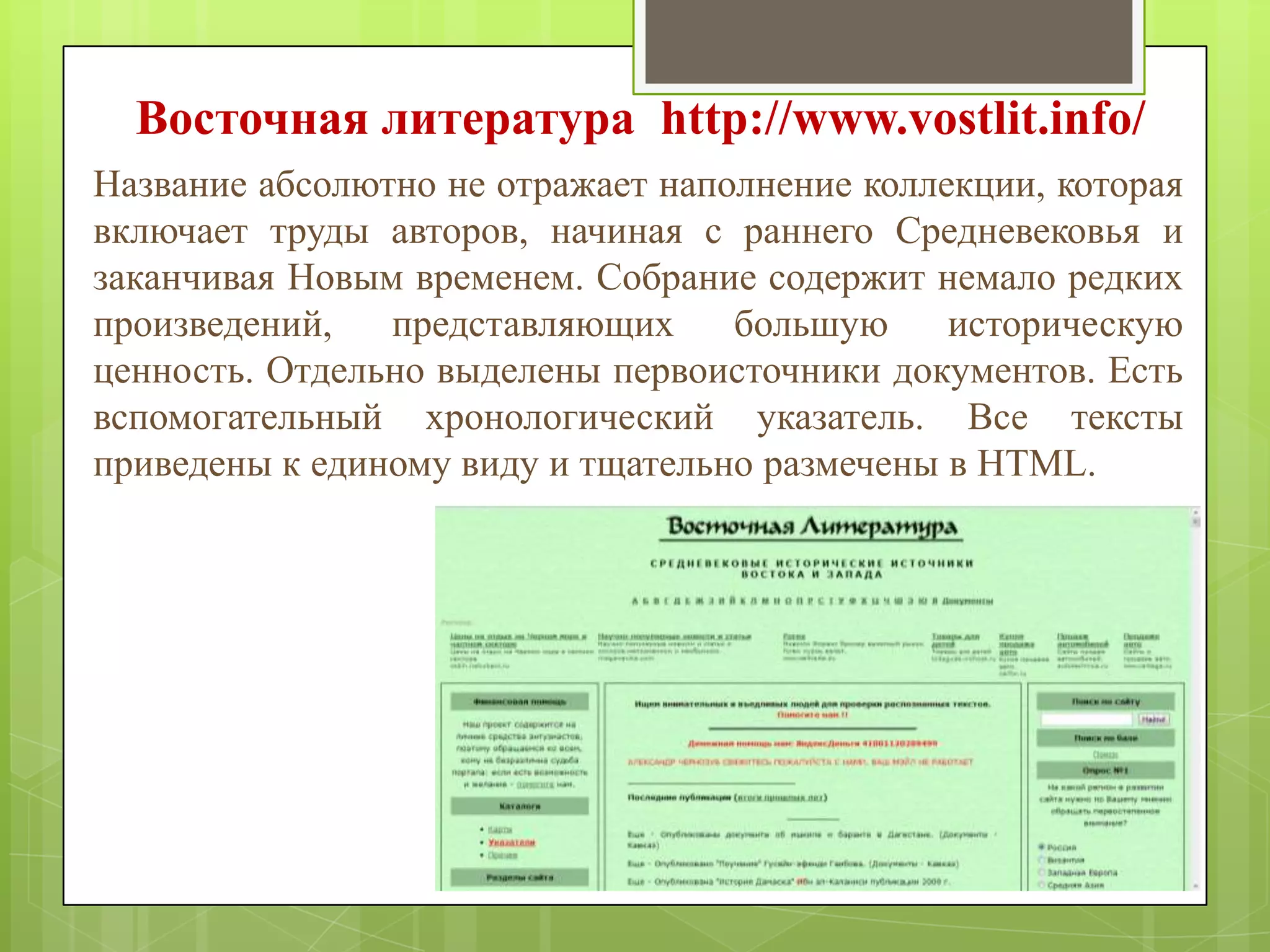 Восточная литература http://www.vostlit.info/
Название абсолютно не отражает наполнение коллекции, которая
включает труды авторов, начиная с раннего Средневековья и
заканчивая Новым временем. Собрание содержит немало редких
произведений,
представляющих
большую
историческую
ценность. Отдельно выделены первоисточники документов. Есть
вспомогательный хронологический указатель. Все тексты
приведены к единому виду и тщательно размечены в HTML.

 
