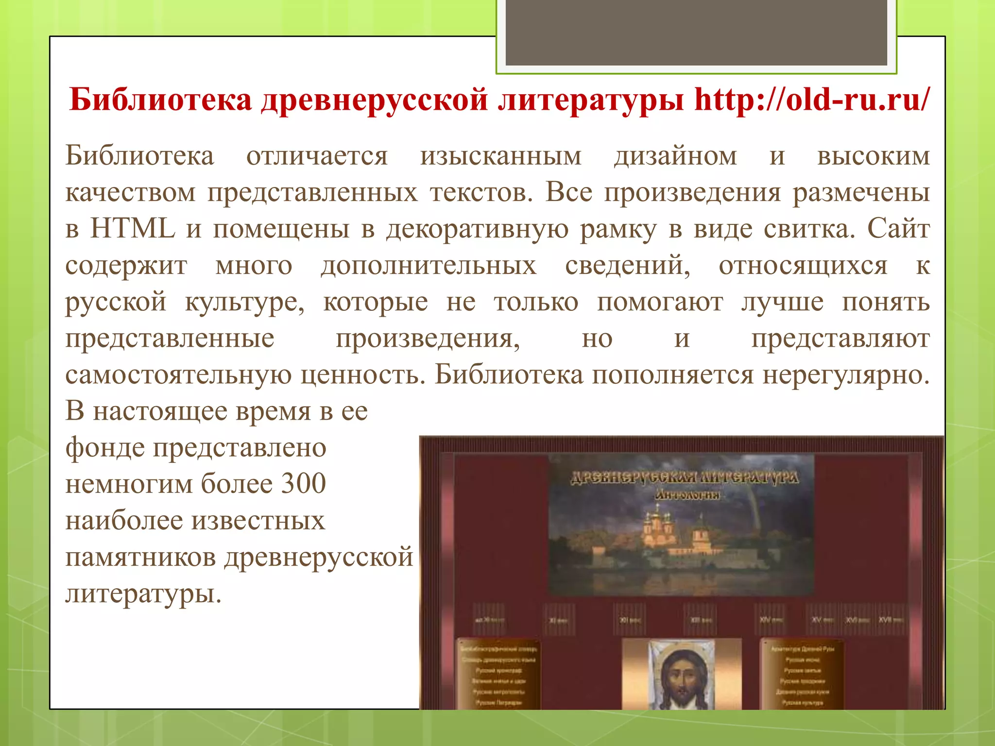 Библиотека древнерусской литературы http://old-ru.ru/
Библиотека отличается изысканным дизайном и высоким
качеством представленных текстов. Все произведения размечены
в HTML и помещены в декоративную рамку в виде свитка. Сайт
содержит много дополнительных сведений, относящихся к
русской культуре, которые не только помогают лучше понять
представленные
произведения,
но
и
представляют
самостоятельную ценность. Библиотека пополняется нерегулярно.
В настоящее время в ее
фонде представлено
немногим более 300
наиболее известных
памятников древнерусской
литературы.

 