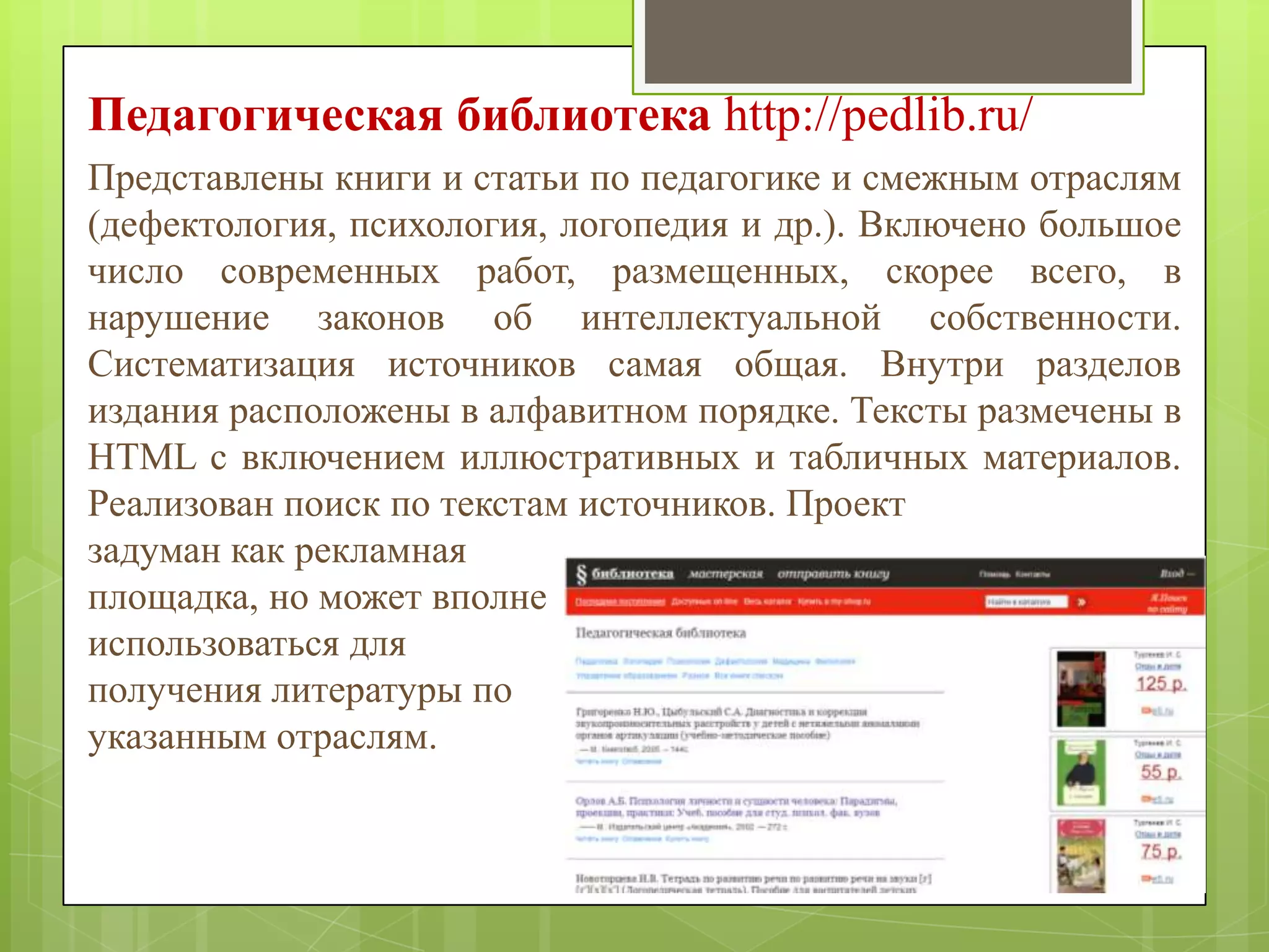 Педагогическая библиотека http://pedlib.ru/
Представлены книги и статьи по педагогике и смежным отраслям
(дефектология, психология, логопедия и др.). Включено большое
число современных работ, размещенных, скорее всего, в
нарушение законов об интеллектуальной собственности.
Систематизация источников самая общая. Внутри разделов
издания расположены в алфавитном порядке. Тексты размечены в
HTML с включением иллюстративных и табличных материалов.
Реализован поиск по текстам источников. Проект
задуман как рекламная
площадка, но может вполне
использоваться для
получения литературы по
указанным отраслям.

 