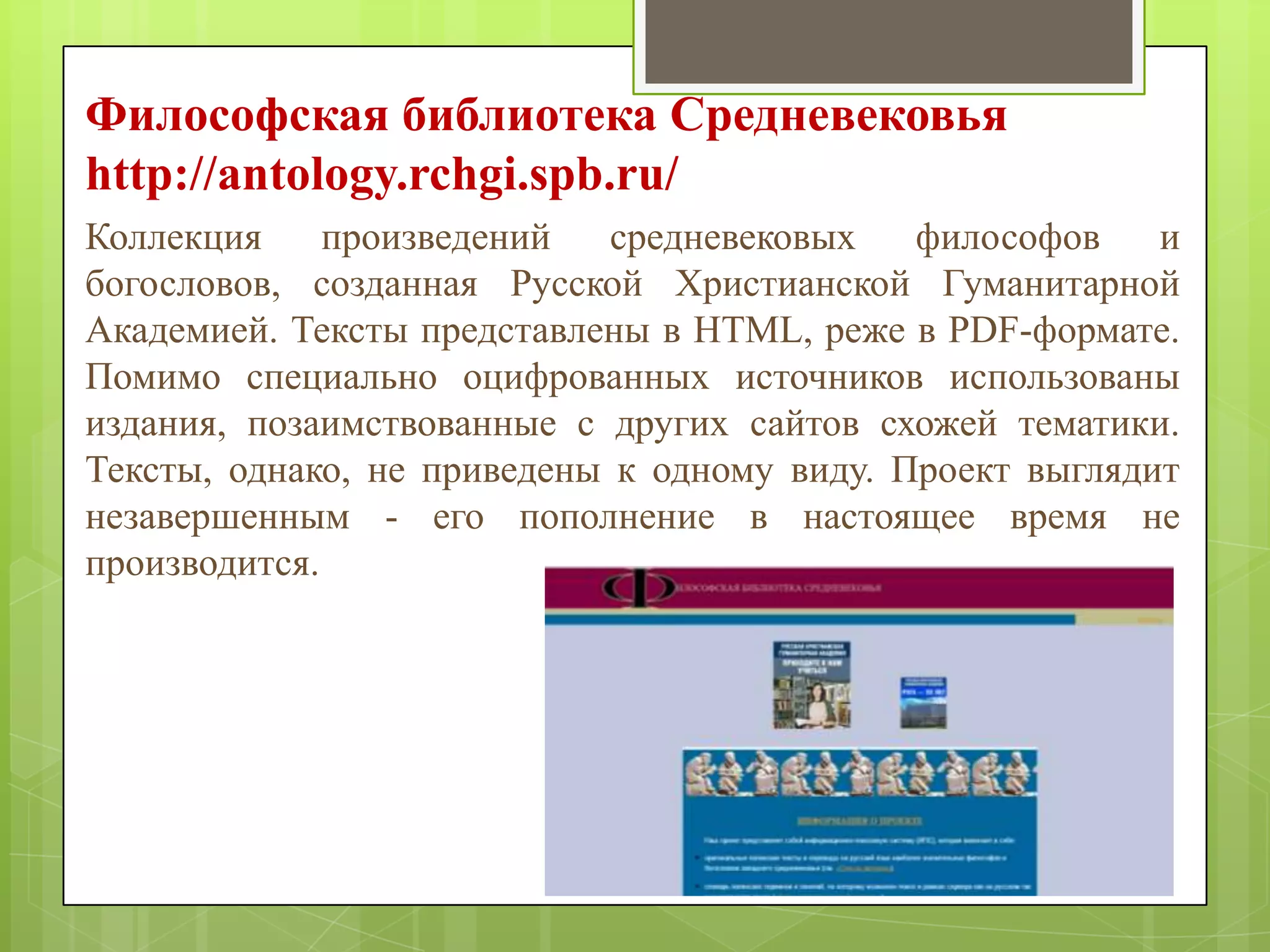 Философская библиотека Средневековья
http://antology.rchgi.spb.ru/
Коллекция
произведений
средневековых
философов
и
богословов, созданная Русской Христианской Гуманитарной
Академией. Тексты представлены в HTML, реже в PDF-формате.
Помимо специально оцифрованных источников использованы
издания, позаимствованные с других сайтов схожей тематики.
Тексты, однако, не приведены к одному виду. Проект выглядит
незавершенным - его пополнение в настоящее время не
производится.

 