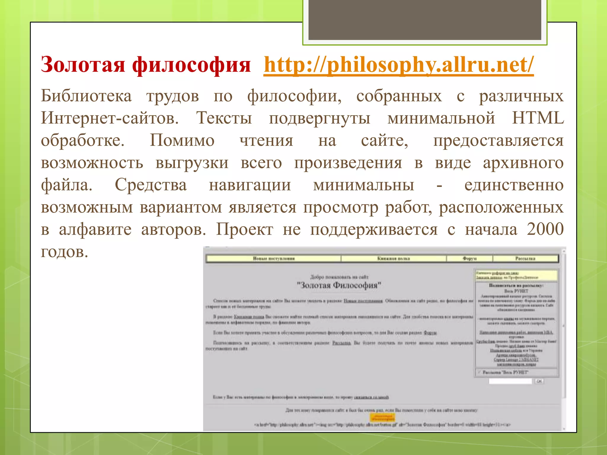 Золотая философия http://philosophy.allru.net/
Библиотека трудов по философии, собранных с различных
Интернет-сайтов. Тексты подвергнуты минимальной HTML
обработке. Помимо чтения на сайте, предоставляется
возможность выгрузки всего произведения в виде архивного
файла. Средства навигации минимальны - единственно
возможным вариантом является просмотр работ, расположенных
в алфавите авторов. Проект не поддерживается с начала 2000
годов.

 