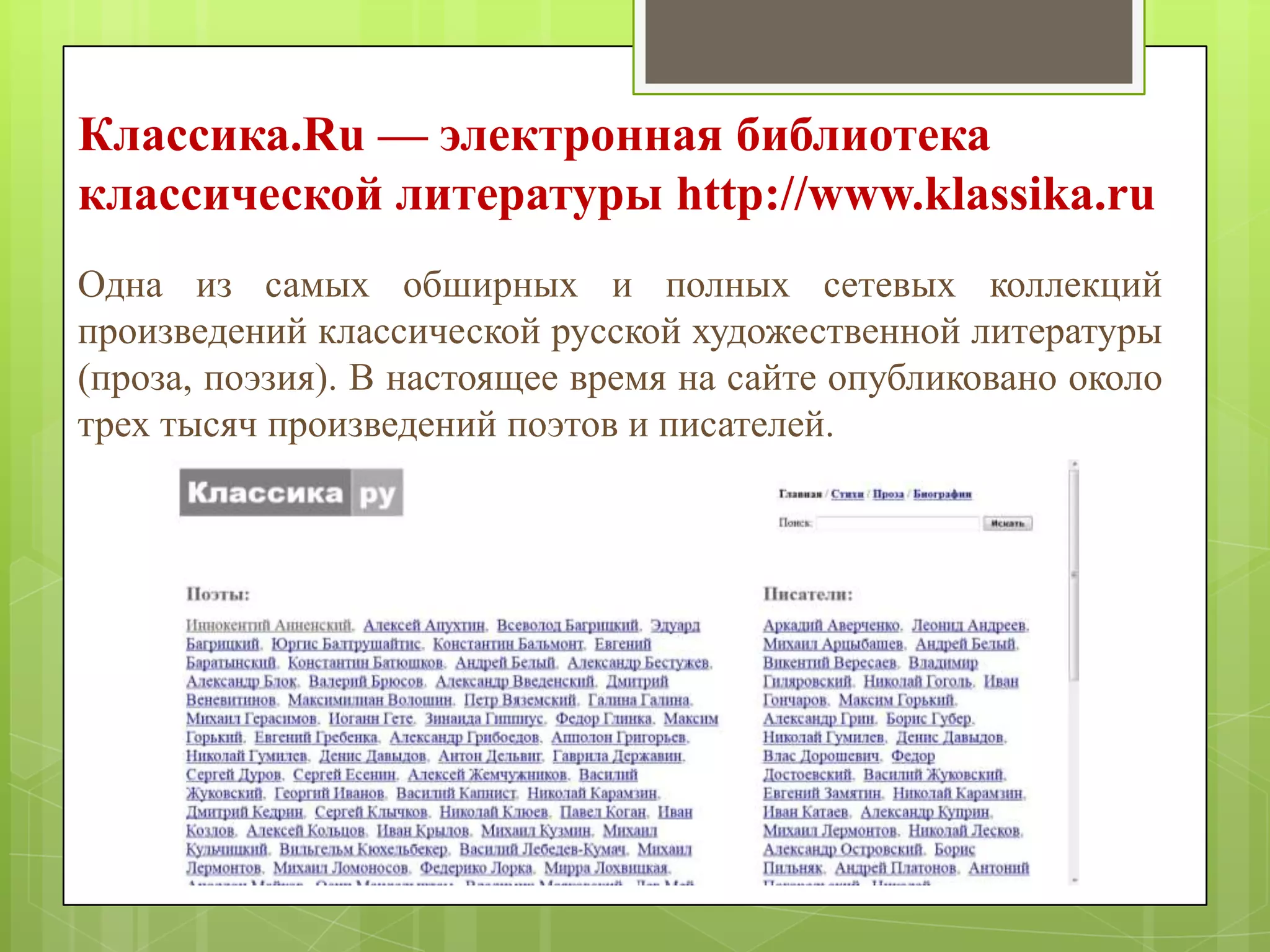 Классика.Ru — электронная библиотека
классической литературы http://www.klassika.ru
Одна из самых обширных и полных сетевых коллекций
произведений классической русской художественной литературы
(проза, поэзия). В настоящее время на сайте опубликовано около
трех тысяч произведений поэтов и писателей.

 
