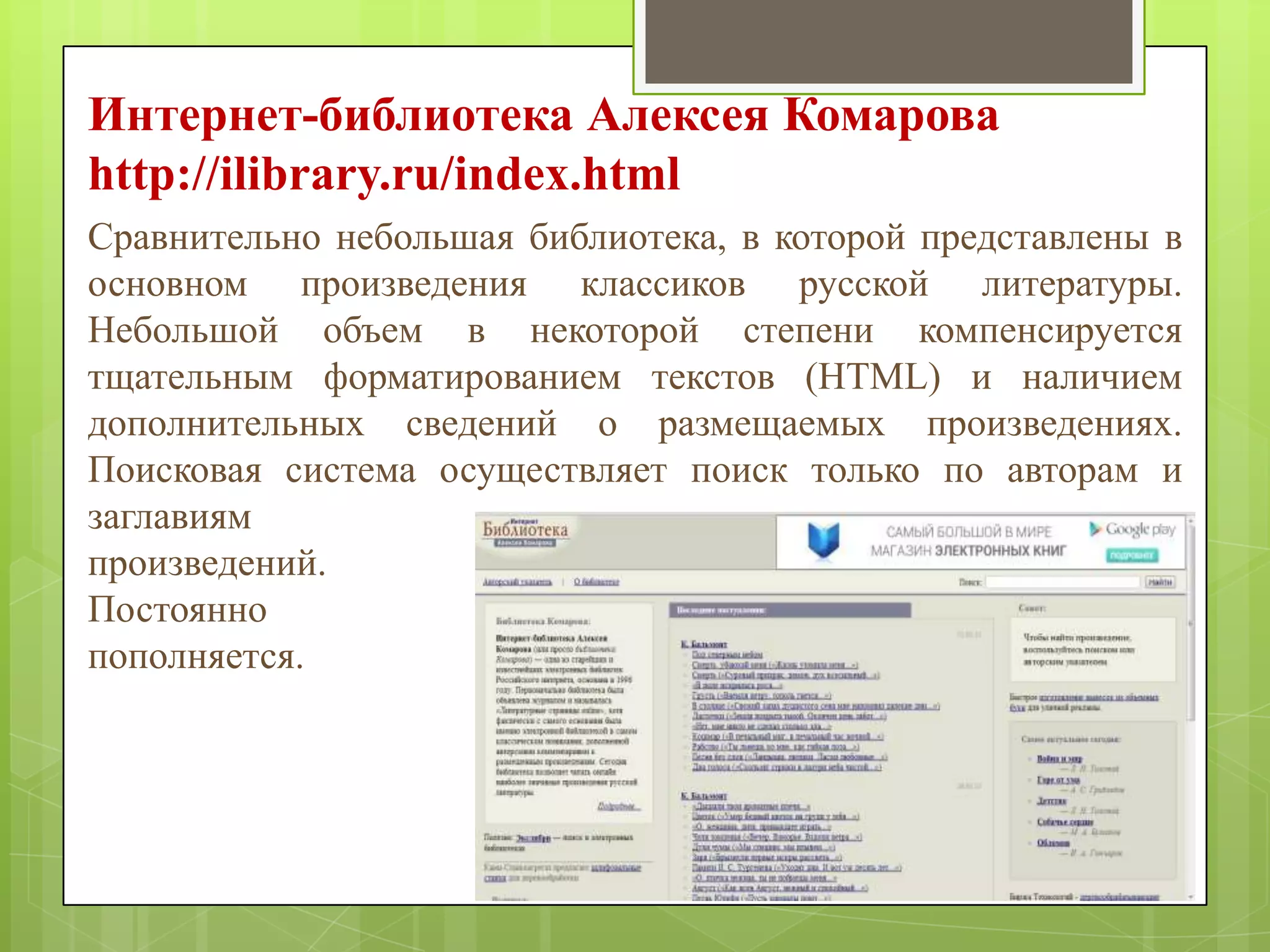 Интернет-библиотека Алексея Комарова
http://ilibrary.ru/index.html
Сравнительно небольшая библиотека, в которой представлены в
основном произведения классиков русской литературы.
Небольшой объем в некоторой степени компенсируется
тщательным форматированием текстов (HTML) и наличием
дополнительных сведений о размещаемых произведениях.
Поисковая система осуществляет поиск только по авторам и
заглавиям
произведений.
Постоянно
пополняется.

 
