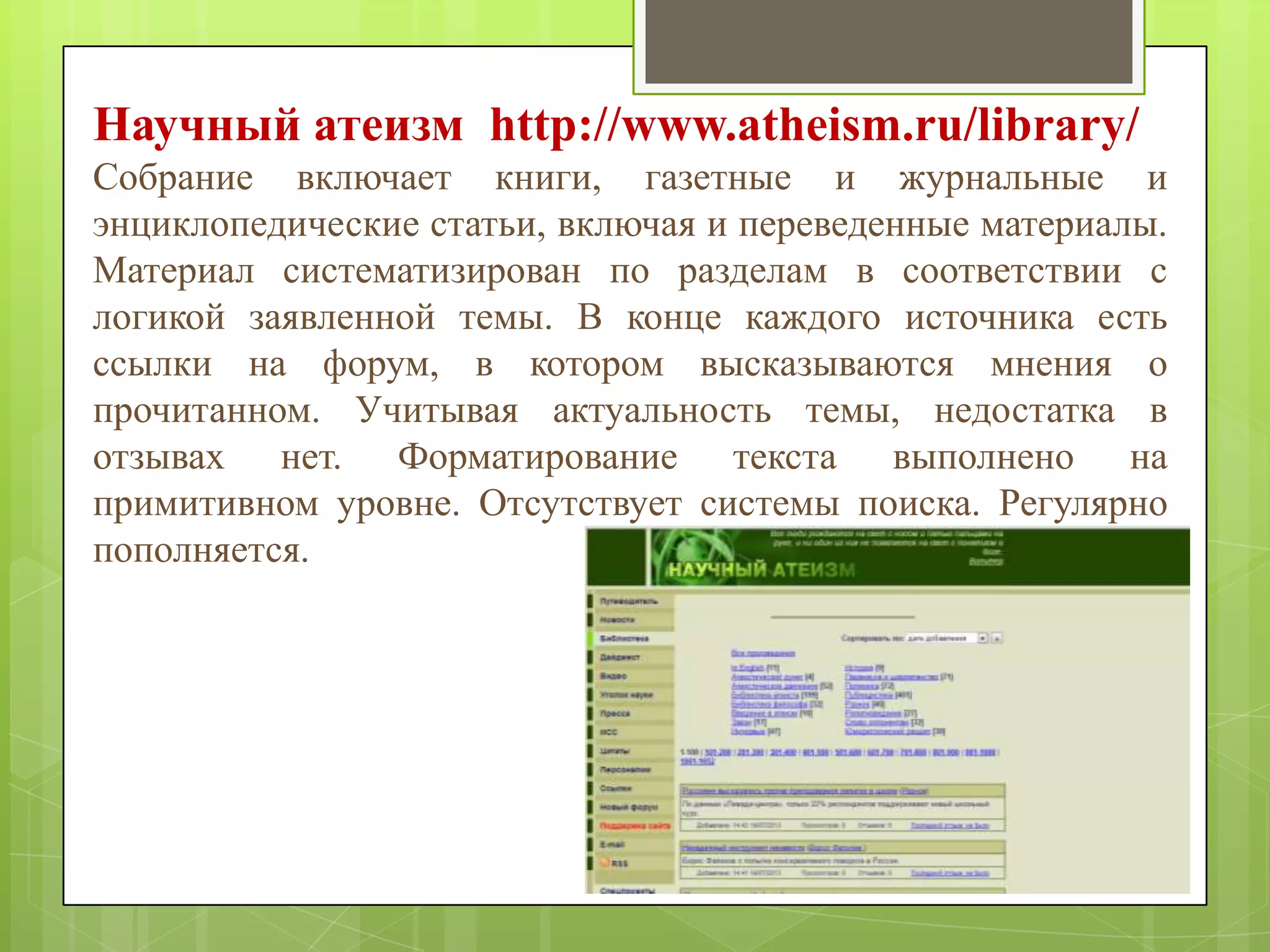 Научный атеизм http://www.atheism.ru/library/
Собрание включает книги, газетные и журнальные и
энциклопедические статьи, включая и переведенные материалы.
Материал систематизирован по разделам в соответствии с
логикой заявленной темы. В конце каждого источника есть
ссылки на форум, в котором высказываются мнения о
прочитанном. Учитывая актуальность темы, недостатка в
отзывах нет. Форматирование текста выполнено на
примитивном уровне. Отсутствует системы поиска. Регулярно
пополняется.

 