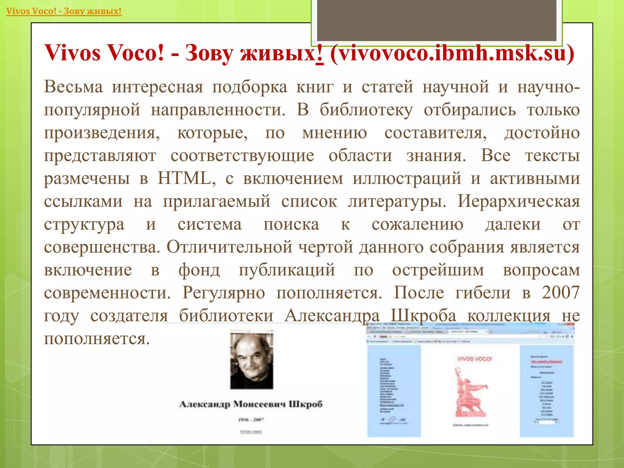 Vivos Voco! - Зову живых!

Vivos Voco! - Зову живых! (vivovoco.ibmh.msk.su)
Весьма интересная подборка книг и статей научной и научнопопулярной направленности. В библиотеку отбирались только
произведения, которые, по мнению составителя, достойно
представляют соответствующие области знания. Все тексты
размечены в HTML, с включением иллюстраций и активными
ссылками на прилагаемый список литературы. Иерархическая
структура и система поиска к сожалению далеки от
совершенства. Отличительной чертой данного собрания является
включение в фонд публикаций по острейшим вопросам
современности. Регулярно пополняется. После гибели в 2007
году создателя библиотеки Александра Шкроба коллекция не
пополняется.

 
