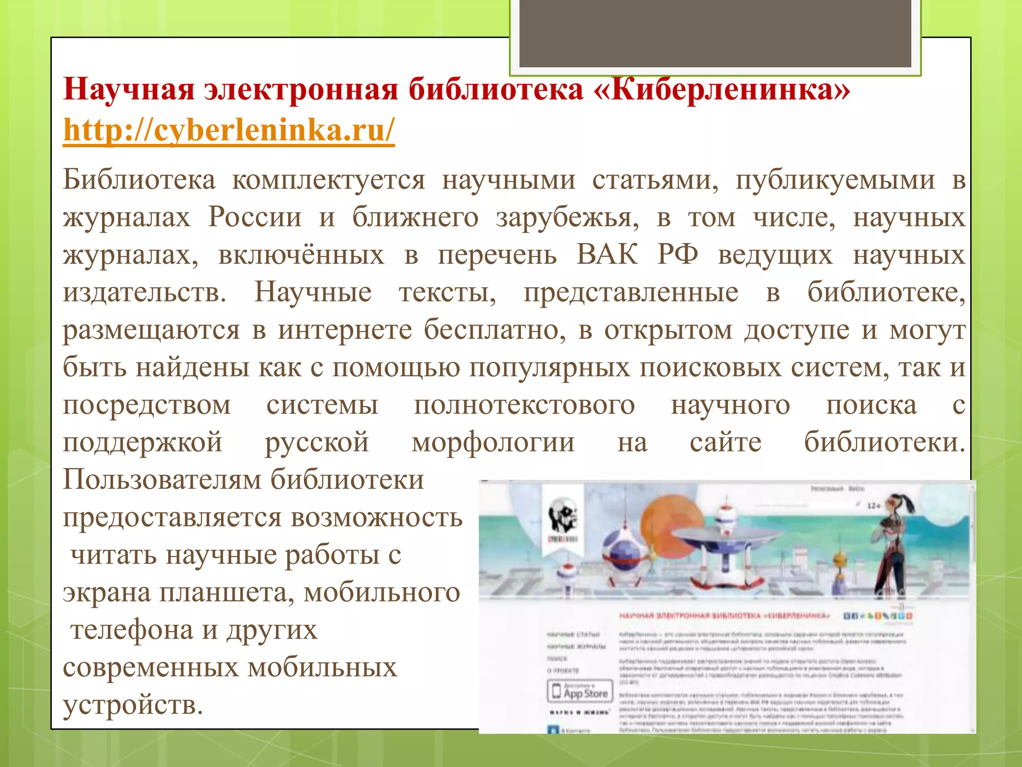Научная электронная библиотека «Киберленинка»
http://cyberleninka.ru/
Библиотека комплектуется научными статьями, публикуемыми в
журналах России и ближнего зарубежья, в том числе, научных
журналах, включѐнных в перечень ВАК РФ ведущих научных
издательств. Научные тексты, представленные в библиотеке,
размещаются в интернете бесплатно, в открытом доступе и могут
быть найдены как с помощью популярных поисковых систем, так и
посредством системы полнотекстового научного поиска с
поддержкой русской морфологии на сайте библиотеки.
Пользователям библиотеки
предоставляется возможность
читать научные работы с
экрана планшета, мобильного
телефона и других
современных мобильных
устройств.

 
