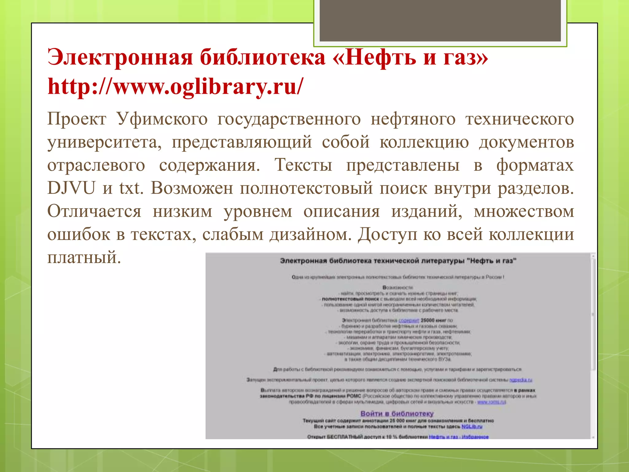 Электронная библиотека «Нефть и газ»
http://www.oglibrary.ru/
Проект Уфимского государственного нефтяного технического
университета, представляющий собой коллекцию документов
отраслевого содержания. Тексты представлены в форматах
DJVU и txt. Возможен полнотекстовый поиск внутри разделов.
Отличается низким уровнем описания изданий, множеством
ошибок в текстах, слабым дизайном. Доступ ко всей коллекции
платный.

 