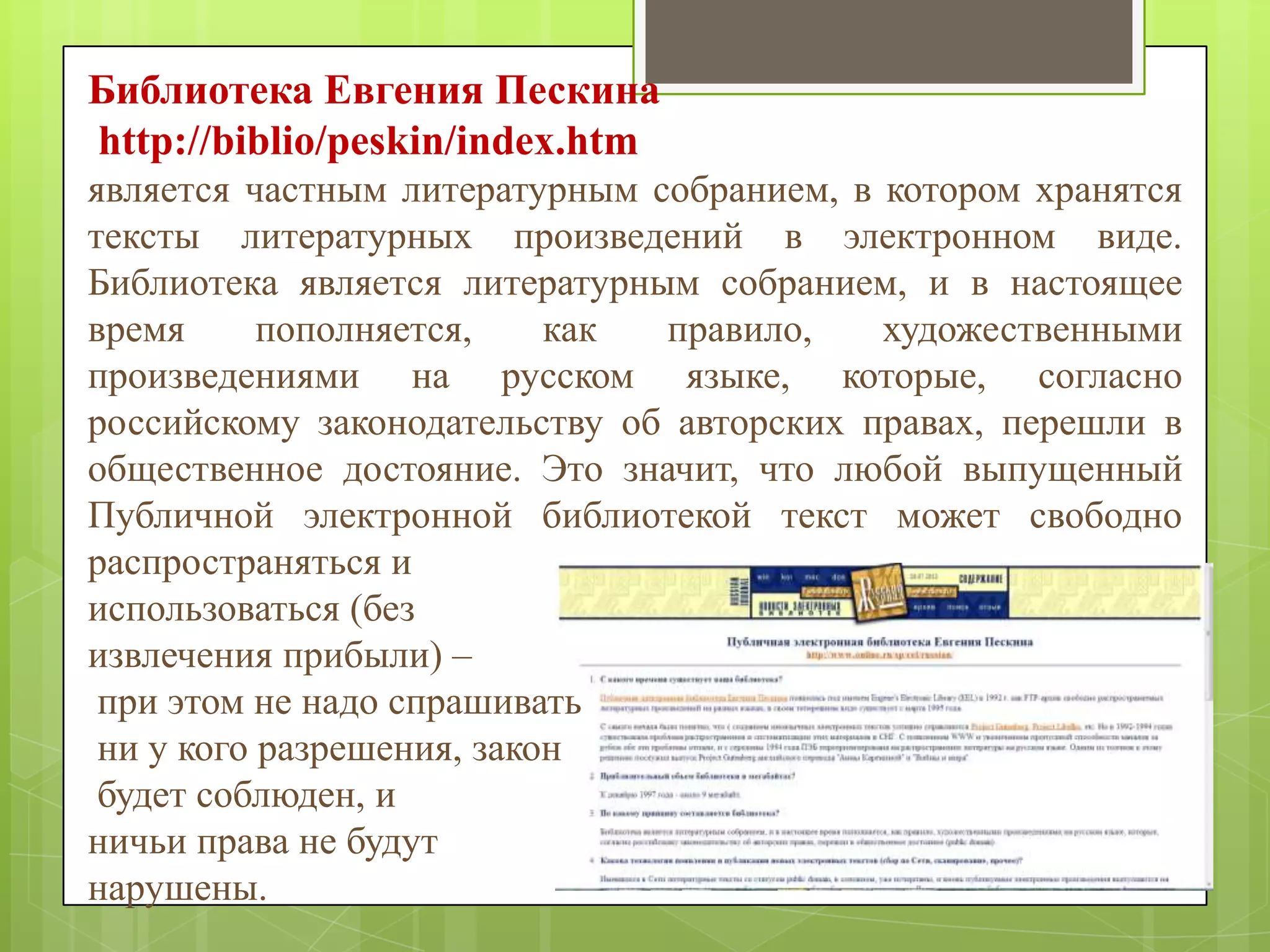 Библиотека Евгения Пескина
http://biblio/peskin/index.htm
является частным литературным собранием, в котором хранятся
тексты литературных произведений в электронном виде.
Библиотека является литературным собранием, и в настоящее
время
пополняется,
как
правило,
художественными
произведениями на русском языке, которые, согласно
российскому законодательству об авторских правах, перешли в
общественное достояние. Это значит, что любой выпущенный
Публичной электронной библиотекой текст может свободно
распространяться и
использоваться (без
извлечения прибыли) –
при этом не надо спрашивать
ни у кого разрешения, закон
будет соблюден, и
ничьи права не будут
нарушены.

 