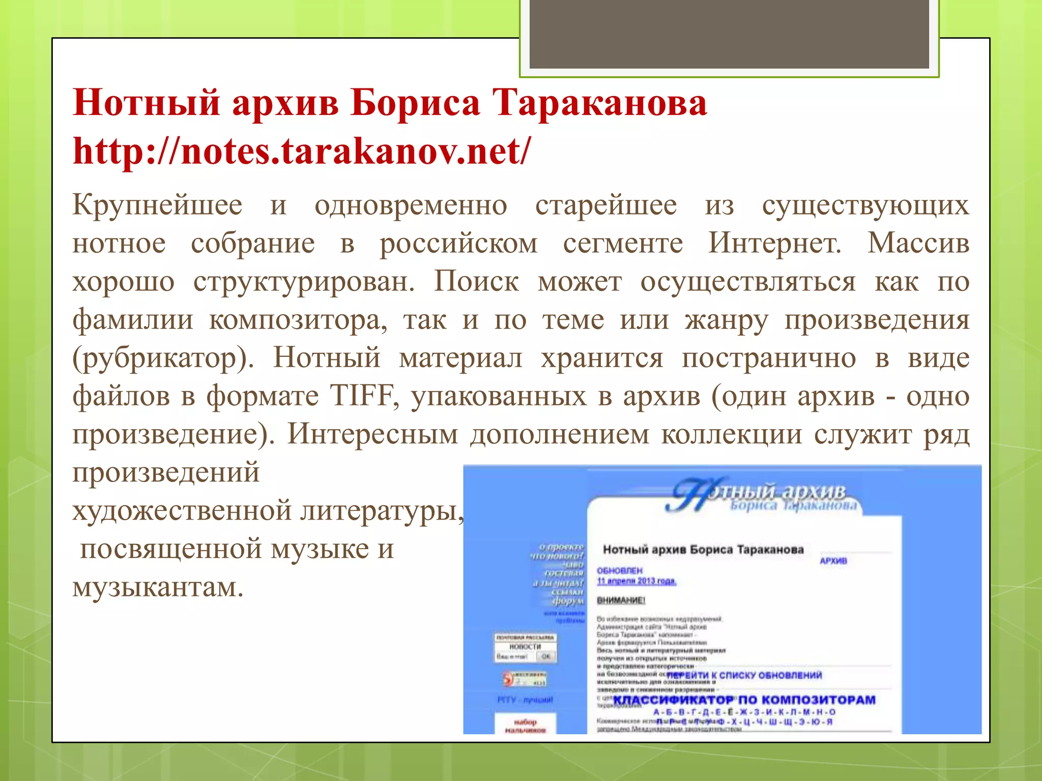 Нотный архив Бориса Тараканова
http://notes.tarakanov.net/
Крупнейшее и одновременно старейшее из существующих
нотное собрание в российском сегменте Интернет. Массив
хорошо структурирован. Поиск может осуществляться как по
фамилии композитора, так и по теме или жанру произведения
(рубрикатор). Нотный материал хранится постранично в виде
файлов в формате TIFF, упакованных в архив (один архив - одно
произведение). Интересным дополнением коллекции служит ряд
произведений
художественной литературы,
посвященной музыке и
музыкантам.

 