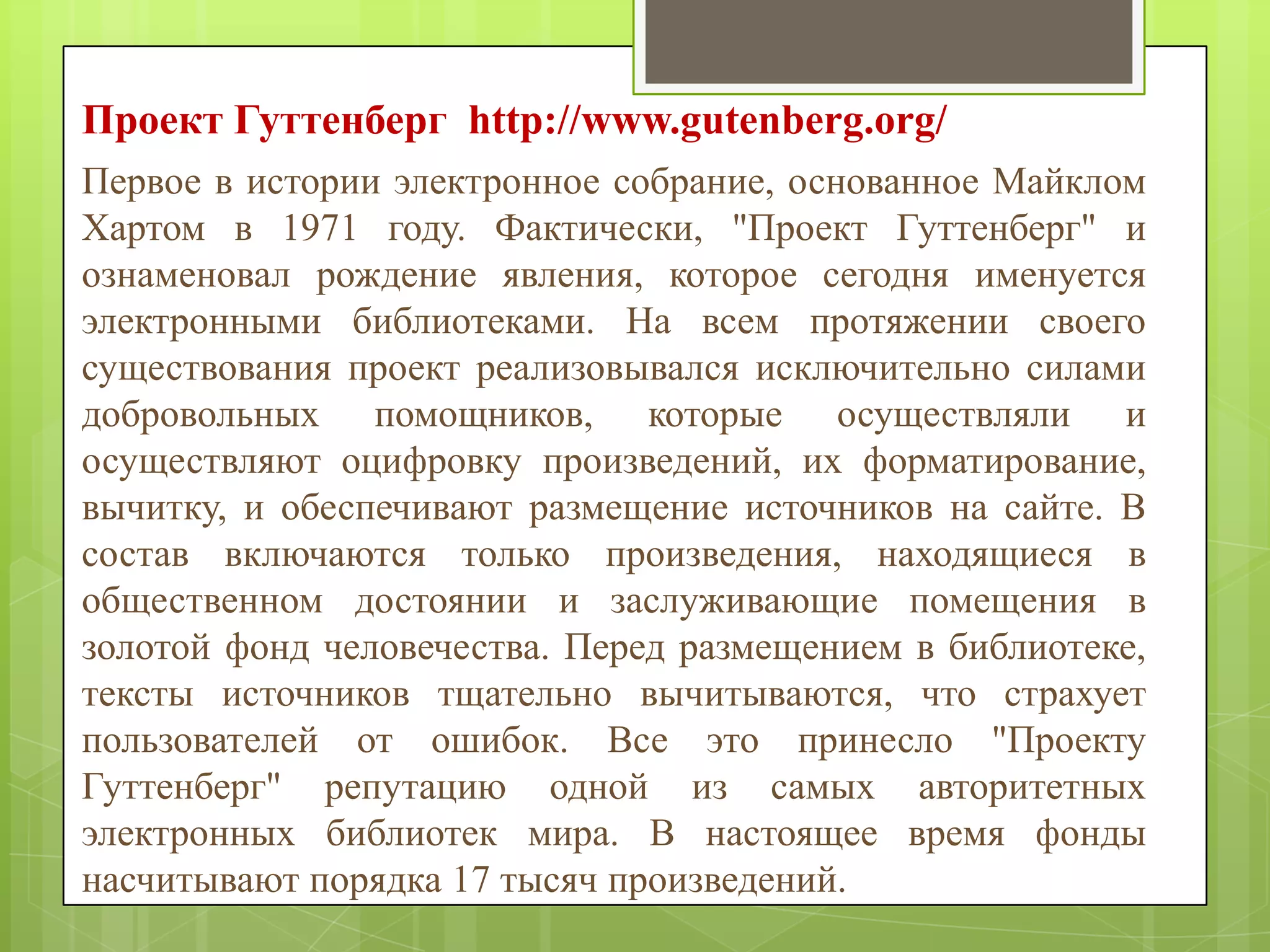 Проект Гуттенберг http://www.gutenberg.org/
Первое в истории электронное собрание, основанное Майклом
Хартом в 1971 году. Фактически, "Проект Гуттенберг" и
ознаменовал рождение явления, которое сегодня именуется
электронными библиотеками. На всем протяжении своего
существования проект реализовывался исключительно силами
добровольных помощников, которые осуществляли и
осуществляют оцифровку произведений, их форматирование,
вычитку, и обеспечивают размещение источников на сайте. В
состав включаются только произведения, находящиеся в
общественном достоянии и заслуживающие помещения в
золотой фонд человечества. Перед размещением в библиотеке,
тексты источников тщательно вычитываются, что страхует
пользователей от ошибок. Все это принесло "Проекту
Гуттенберг" репутацию одной из самых авторитетных
электронных библиотек мира. В настоящее время фонды
насчитывают порядка 17 тысяч произведений.

 