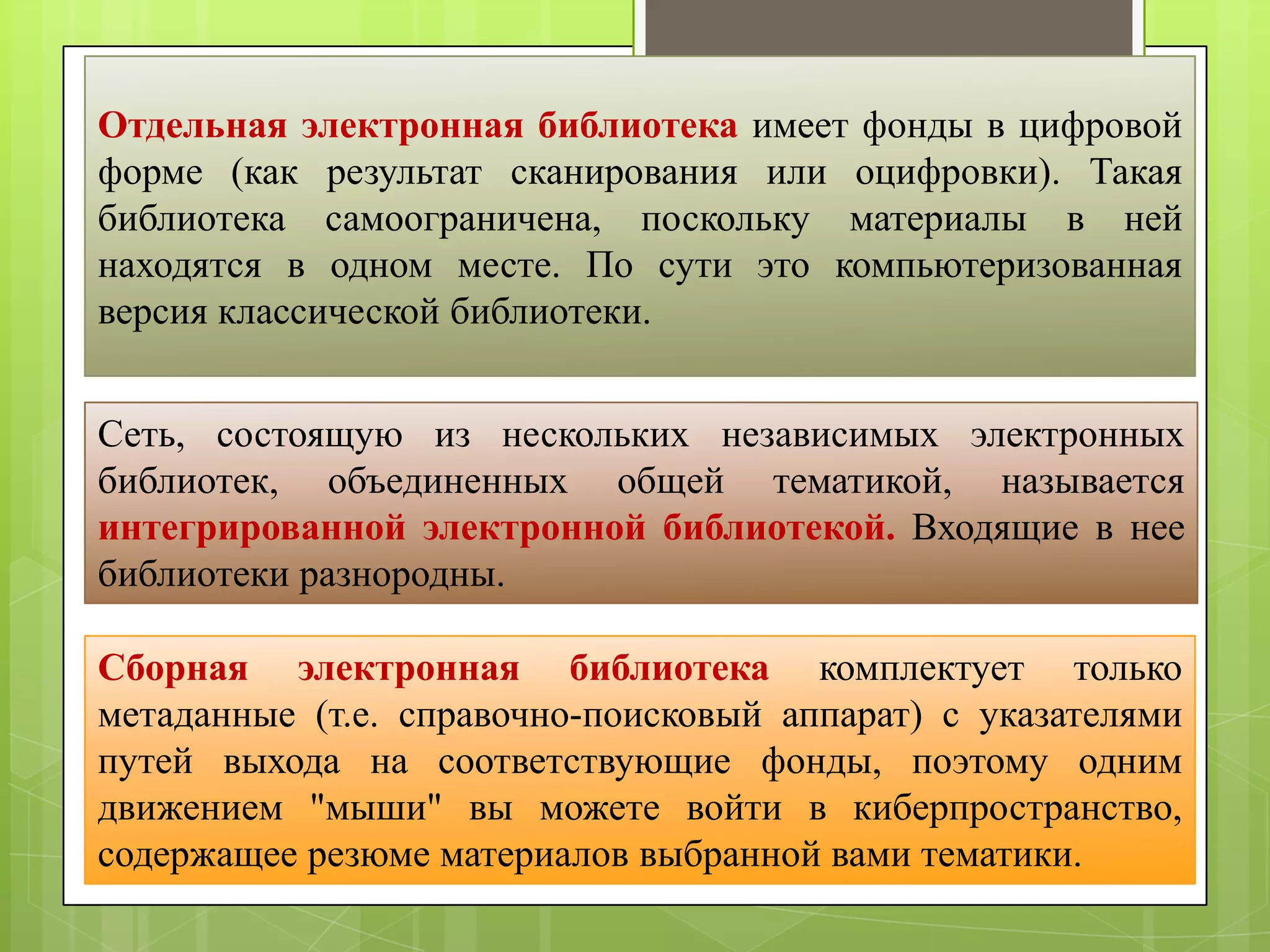 Отдельная электронная библиотека имеет фонды в цифровой
форме (как результат сканирования или оцифровки). Такая
библиотека самоограничена, поскольку материалы в ней
находятся в одном месте. По сути это компьютеризованная
версия классической библиотеки.
Сеть, состоящую из нескольких независимых электронных
библиотек, объединенных общей тематикой, называется
интегрированной электронной библиотекой. Входящие в нее
библиотеки разнородны.
Сборная электронная библиотека комплектует только
метаданные (т.е. справочно-поисковый аппарат) с указателями
путей выхода на соответствующие фонды, поэтому одним
движением "мыши" вы можете войти в киберпространство,
содержащее резюме материалов выбранной вами тематики.

 