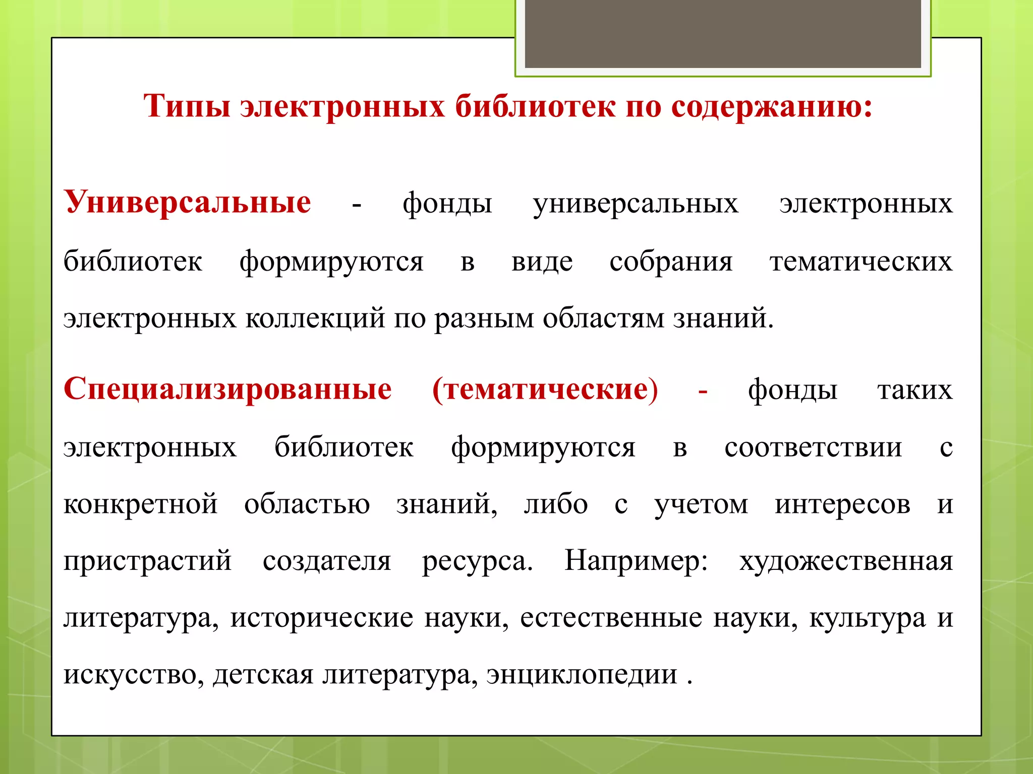 Типы электронных библиотек по содержанию:
Универсальные
библиотек

-

фонды

формируются

в

универсальных
виде

собрания

электронных
тематических

электронных коллекций по разным областям знаний.

Специализированные
электронных

библиотек

(тематические)
формируются

в

фонды

таких

соответствии

с

конкретной областью знаний, либо с учетом интересов и
пристрастий создателя ресурса. Например: художественная
литература, исторические науки, естественные науки, культура и
искусство, детская литература, энциклопедии .

 