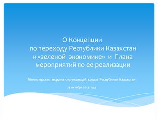 О Концепции
по переходу Республики Казахстан
к «зеленой экономике» и Плана
мероприятий по ее реализации
Министерство охраны окружающей среды Республики Казахстан
24 октября 2013 года

 