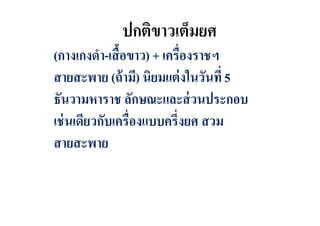 ปกติขาวเต็มยศ
(กางเกงดํา-เสื อขาว) + เครืองราชฯ
สายสะพาย (ถ้ ามี) นิยมแต่ งในวันที 5
ธันวามหาราช ลักษณะและส่ วนประกอบ
เช่ นเดียวกับเครืองแบบครึงยศ สวม
สายสะพาย

 
