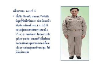 เสื อ (ชาย) แบบที 1
• เสื อสี กากีคอพับ แขนยาวรัดข้ อมือ
มีดุมทีข้ อมือข้ างละ 1 เม็ด มีกระเป๋ า
เย็บติดหน้ าอกข้ างละ 1 กระเป๋ ามี
แถบอยู ่ ตรงกลางตามทางแนวดิง
กว้ าง 3.5 เซนติเมตร ใบปกกระเป๋ า
รู ปมน ชายกลางแหลมตัวเสื อผ่ าอก
ตลอด ติดกระดุมตามแนวอกเสื อ 6
เม็ด (รวมกระดุมคอเม็ดบนสุ ด) ไม่
มีจีบด้ านหลัง

 