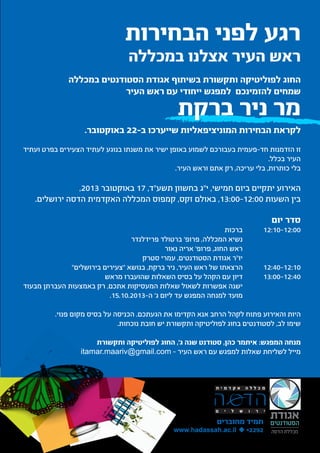‫רגע לפני הבחירות‬

‫ראש העיר אצלנו במכללה‬

‫החוג לפוליטיקה ותקשורת בשיתוף אגודת הסטודנטים במכללה‬
‫שמחים להזמינכם למפגש ייחודי עם ראש העיר‬

‫מר ניר ברקת‬

‫לקראת הבחירות המוניציפאליות שייערכו ב-22 באוקטובר.‬
‫זו הזדמנות חד-פעמית בעבורכם לשמוע באופן ישיר את משנתו בנוגע לעתיד הצעירים בפרט ועתיד‬
‫העיר בכלל.‬
‫בלי כותרות, בלי עריכה, רק אתם וראש העיר.‬

‫האירוע יתקיים ביום חמישי, י"ג בחשוון תשע"ד, 71 באוקטובר 3102,‬
‫בין השעות 00:21-00:31, באולם זקס, קמפוס המכללה האקדמית הדסה ירושלים.‬

‫סדר יום	‬

‫00:21-01:21	‬
‫			‬
‫			‬
‫			‬
‫		‬
‫01:21-04:21‬
‫		‬
‫04:21-00:31‬
‫			‬
‫			‬

‫ברכות‬
‫נשיא המכללה, פרופ' ברטולד פרידלנדר‬
‫ראש החוג, פרופ' אריה נאור‬
‫יו"ר אגודת הסטודנטים, עמרי סטרק‬
‫הרצאתו של ראש העיר, ניר ברקת, בנושא "צעירים בירושלים"‬
‫דיון עם הקהל על בסיס השאלות שהועברו מראש‬
‫ישנה אפשרות לשאול שאלות המעסיקות אתכם, רק באמצעות העברתן מבעוד	‬
‫מועד למנחה המפגש עד ליום ג' ה-3102.01.51.‬

‫היות והאירוע פתוח לקהל הרחב אנא הקדימו את הגעתכם. הכניסה על בסיס מקום פנוי.‬
‫שימו לב, לסטודנטים בחוג לפוליטיקה ותקשורת יש חובת נוכחות.‬
‫מנחה המפגש: איתמר כהן, סטודנט שנה ג', החוג לפוליטיקה ותקשורת‬
‫מייל לשליחת שאלות למפגש עם ראש העיר – ‪itamar.maariv@gmail.com‬‬

‫תמיד מחוברים‬

‫2922* ‪www.hadassah.ac.il ‬‬

 