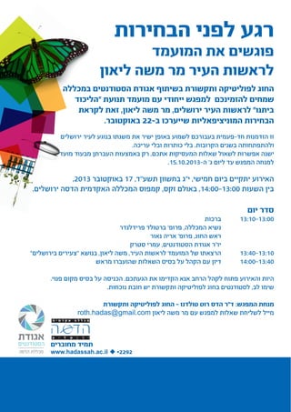 ‫רגע לפני הבחירות‬

‫פוגשים את המועמד‬
‫לראשות העיר מר משה ליאון‬

‫החוג לפוליטיקה ותקשורת בשיתוף אגודת הסטודנטים במכללה‬
‫שמחים להזמינכם למפגש ייחודי עם מועמד תנועת "הליכוד‬
‫ביתנו" לראשות העיר ירושלים, מר משה ליאון, זאת לקראת‬
‫הבחירות המוניציפאליות שייערכו ב-22 באוקטובר.‬
‫זו הזדמנות חד-פעמית בעבורכם לשמוע באופן ישיר את משנתו בנוגע לעיר ירושלים‬
‫ולהתפתחותה בשנים הקרובות. בלי כותרות ובלי עריכה.‬
‫ישנה אפשרות לשאול שאלות המעסיקות אתכם, רק באמצעות העברתן מבעוד מועד‬
‫למנחה המפגש עד ליום ג' ה-3102.01.51.‬

‫האירוע יתקיים ביום חמישי, י"ג בחשוון תשע"ד, 71 באוקטובר 3102,‬
‫בין השעות 00:31-00:41, באולם זקס, קמפוס המכללה האקדמית הדסה ירושלים.‬

‫סדר יום‬

‫00:31-01:31	‬
‫			‬
‫			‬
‫			‬
‫		‬
‫01:31-04:31‬
‫		‬
‫04:31-00:41‬

‫ברכות‬
‫נשיא המכללה, פרופ' ברטולד פרידלנדר‬
‫ראש החוג, פרופ' אריה נאור‬
‫יו"ר אגודת הסטודנטים, עמרי סטרק‬
‫הרצאתו של המועמד לראשות העיר, משה ליאון, בנושא "צעירים בירושלים"‬
‫דיון עם הקהל על בסיס השאלות שהועברו מראש‬

‫היות והאירוע פתוח לקהל הרחב אנא הקדימו את הגעתכם. הכניסה על בסיס מקום פנוי.‬
‫שימו לב, לסטודנטים בחוג לפוליטיקה ותקשורת יש חובת נוכחות.‬
‫מנחת המפגש: ד"ר הדס רוט טולדנו – החוג לפוליטיקה ותקשורת‬
‫מייל לשליחת שאלות למפגש עם מר משה ליאון ‪roth.hadas@gmail.com‬‬

‫תמיד מחוברים‬

‫2922* ‪www.hadassah.ac.il ‬‬

 