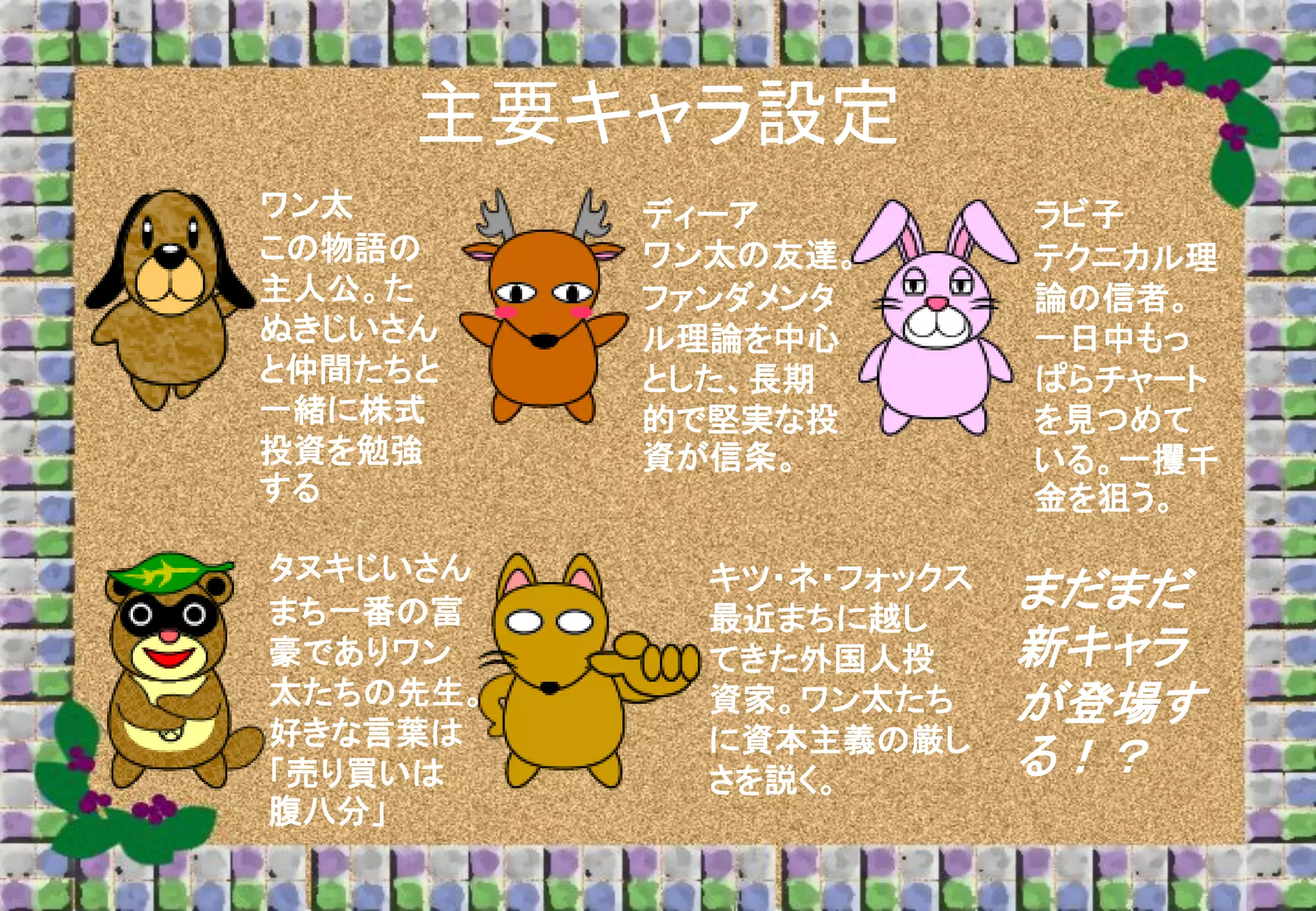 主要キャラ設定
ワン太
この物語の
主人公。た
ぬきじいさん
と仲間たちと
一緒に株式
投資を勉強
する

タヌキじいさん
まち一番の富
豪でありワン
太たちの先生。
好きな言葉は
「売り買いは
腹八分」

ディーア
ワン太の友達。
ファンダメンタ
ル理論を中心
とした、長期
的で堅実な投
資が信条。

キツ・ネ・フォックス
最近まちに越し
てきた外国人投
資家。ワン太たち
に資本主義の厳し
さを説く。

ラビ子
テクニカル理
論の信者。
一日中もっ
ぱらチャート
を見つめて
いる。一攫千
金を狙う。

まだまだ
新キャラ
が登場す
る！？

 