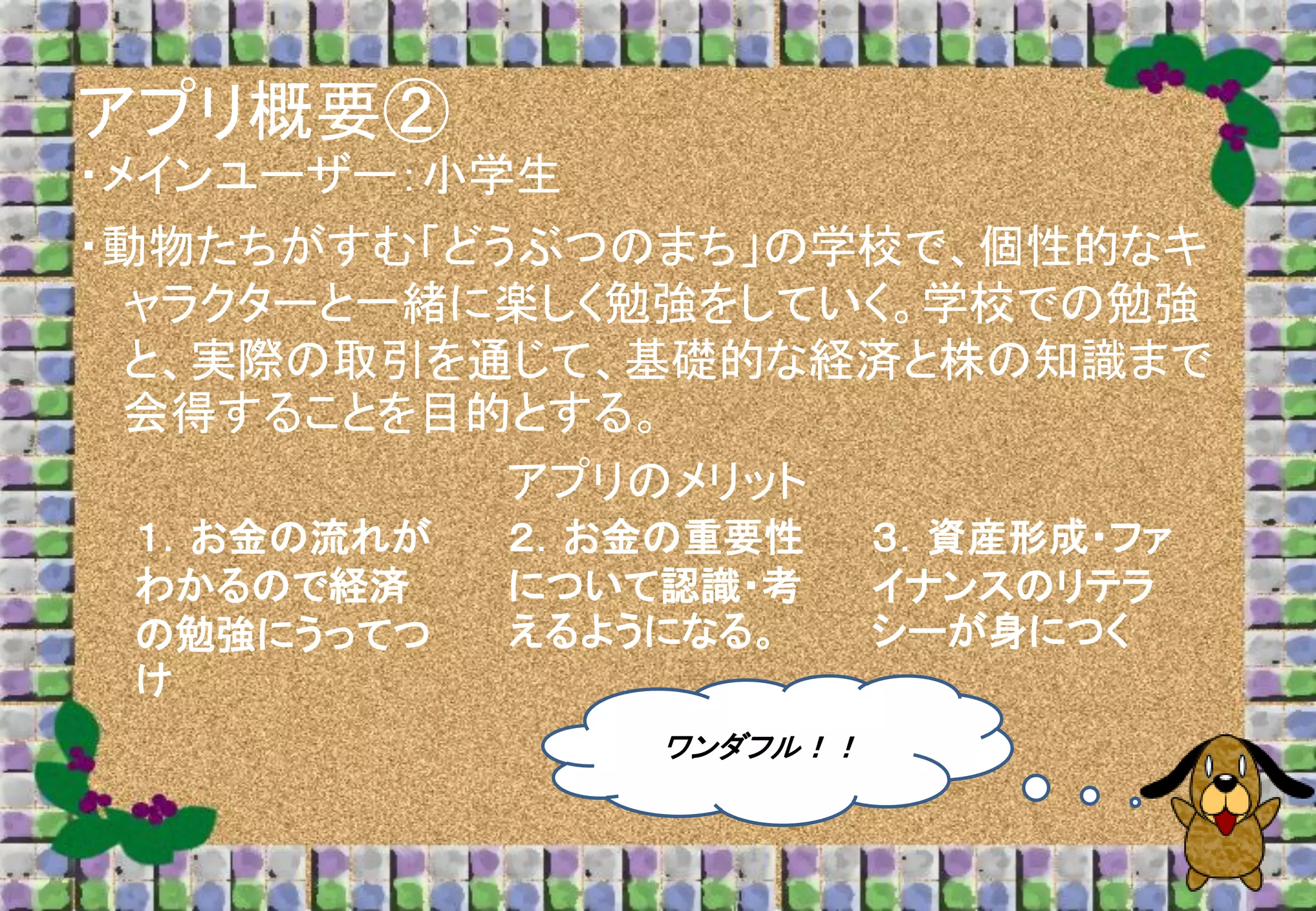 アプリ概要②
・メインユーザー：小学生
・動物たちがすむ「どうぶつのまち」の学校で、個性的なキ
ャラクターと一緒に楽しく勉強をしていく。学校での勉強
と、実際の取引を通じて、基礎的な経済と株の知識まで
会得することを目的とする。
アプリのメリット
１．お金の流れが
わかるので経済
の勉強にうってつ
け

２．お金の重要性
について認識・考
えるようになる。
ワンダフル！！

３．資産形成・ファ
イナンスのリテラ
シーが身につく

 