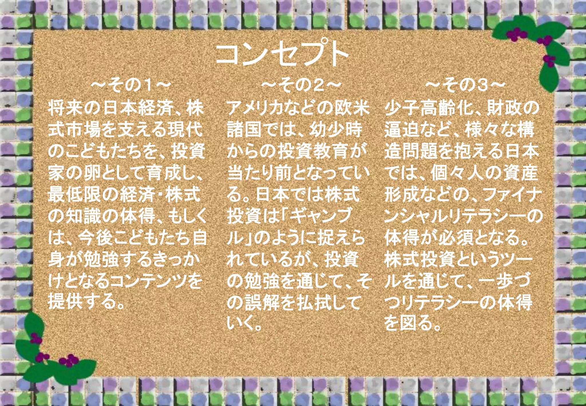 コンセプト
～その１～
将来の日本経済、株
式市場を支える現代
のこどもたちを、投資
家の卵として育成し、
最低限の経済・株式
の知識の体得、もしく
は、今後こどもたち自
身が勉強するきっか
けとなるコンテンツを
提供する。

～その２～
アメリカなどの欧米
諸国では、幼少時
からの投資教育が
当たり前となってい
る。日本では株式
投資は「ギャンブ
ル」のように捉えら
れているが、投資
の勉強を通じて、そ
の誤解を払拭して
いく。

～その３～
少子高齢化、財政の
逼迫など、様々な構
造問題を抱える日本
では、個々人の資産
形成などの、ファイナ
ンシャルリテラシーの
体得が必須となる。
株式投資というツー
ルを通じて、一歩づ
つリテラシーの体得
を図る。

 