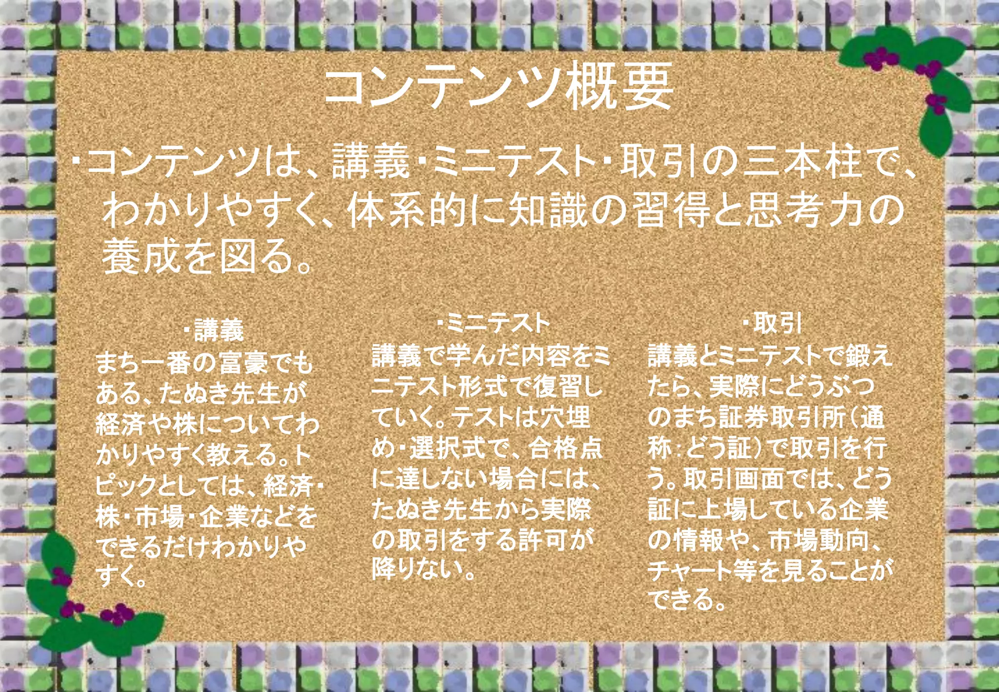 コンテンツ概要
・コンテンツは、講義・ミニテスト・取引の三本柱で、
わかりやすく、体系的に知識の習得と思考力の
養成を図る。
・講義
まち一番の富豪でも
ある、たぬき先生が
経済や株についてわ
かりやすく教える。ト
ピックとしては、経済・
株・市場・企業などを
できるだけわかりや
すく。

・ミニテスト
講義で学んだ内容をミ
ニテスト形式で復習し
ていく。テストは穴埋
め・選択式で、合格点
に達しない場合には、
たぬき先生から実際
の取引をする許可が
降りない。

・取引
講義とミニテストで鍛え
たら、実際にどうぶつ
のまち証券取引所（通
称：どう証）で取引を行
う。取引画面では、どう
証に上場している企業
の情報や、市場動向、
チャート等を見ることが
できる。

 