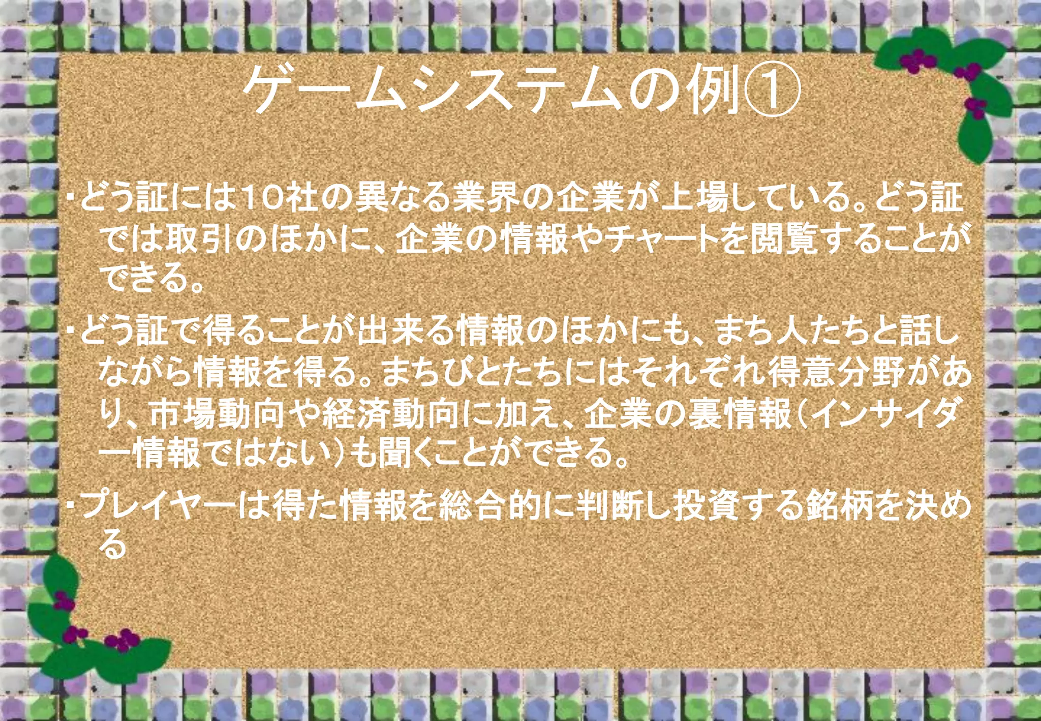ゲームシステムの例①
・どう証には１０社の異なる業界の企業が上場している。どう証
では取引のほかに、企業の情報やチャートを閲覧することが
できる。
・どう証で得ることが出来る情報のほかにも、まち人たちと話し
ながら情報を得る。まちびとたちにはそれぞれ得意分野があ
り、市場動向や経済動向に加え、企業の裏情報（インサイダ
ー情報ではない）も聞くことができる。

・プレイヤーは得た情報を総合的に判断し投資する銘柄を決め
る

 