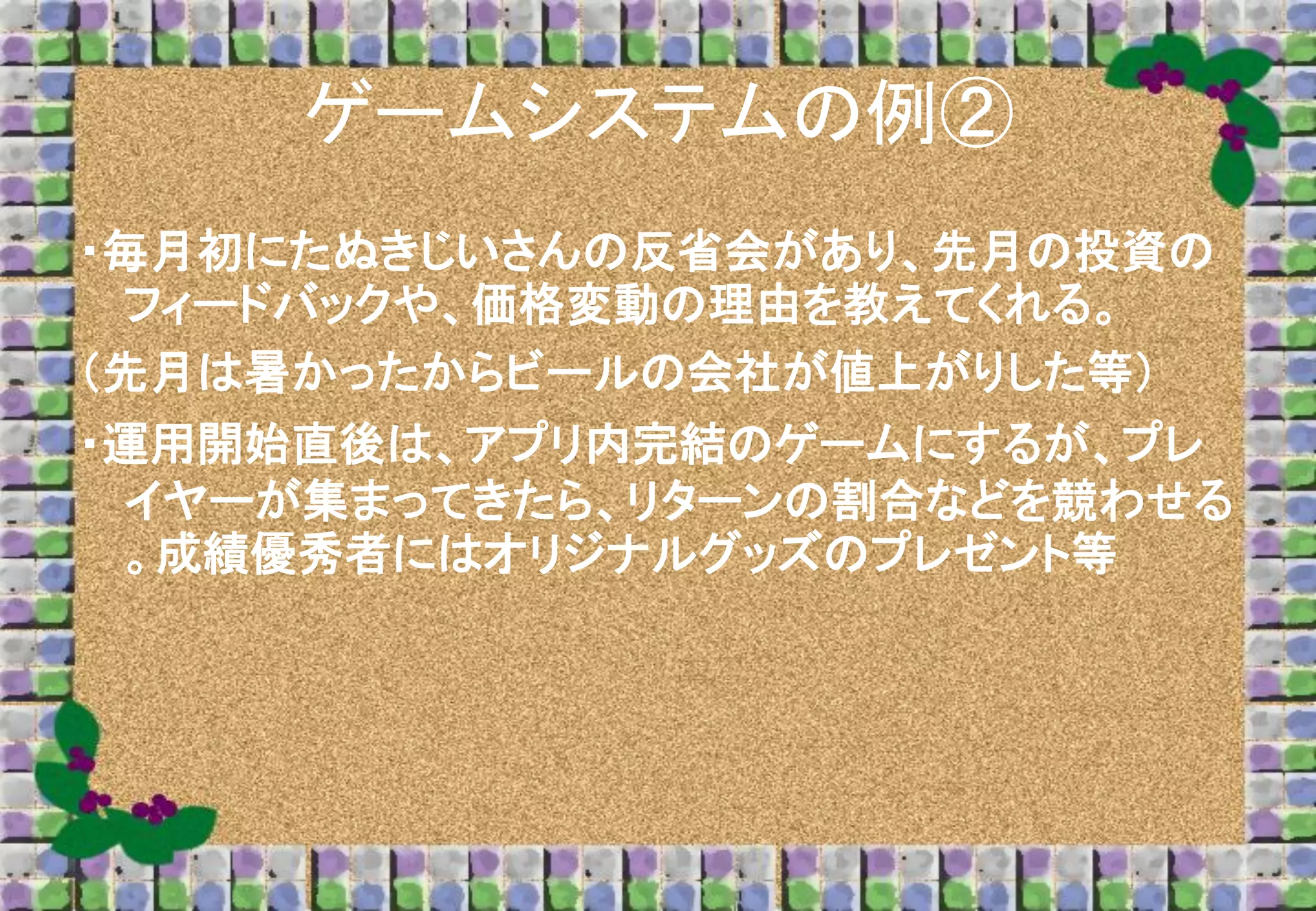 ゲームシステムの例②
・毎月初にたぬきじいさんの反省会があり、先月の投資の
フィードバックや、価格変動の理由を教えてくれる。
（先月は暑かったからビールの会社が値上がりした等）
・運用開始直後は、アプリ内完結のゲームにするが、プレ
イヤーが集まってきたら、リターンの割合などを競わせる
。成績優秀者にはオリジナルグッズのプレゼント等

 