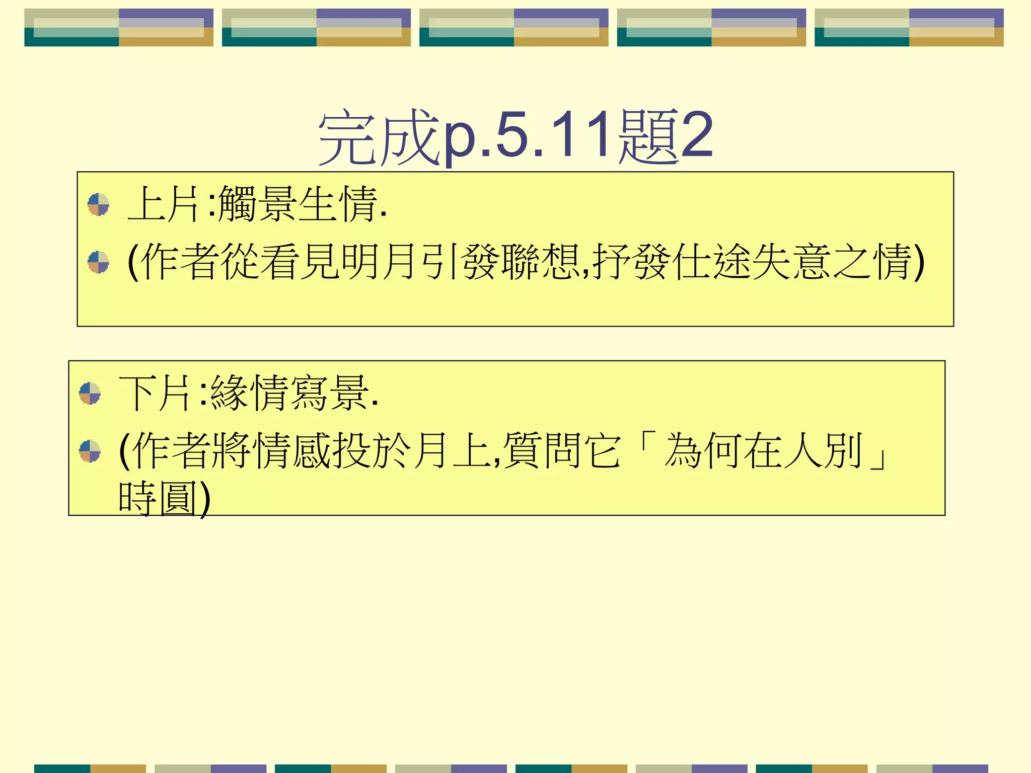 完成p.5.11題2
上片:觸景生情.
(作者從看見明月引發聯想,抒發仕途失意之情)

下片:緣情寫景.
(作者將情感投於月上,質問它「為何在人別」
時圓)

 