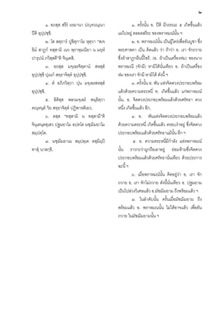 ๒
๑. อถสฺส สรีรํ ผรมานา ปฺจวณฺณา
ปติ อุปฺปชฺช.ิ
๒. โส สตฺถารํ ปูชิตุกาโม หุตฺวา “สเจ
อิมํ สาฏกํ ทสฺสามิ เนว พฺราหฺมณิยา น มยฺหํ
ปารุปนํ ภวิสฺสตี”ติ จินฺเตสิ.
๓. อถสฺส มจฺเฉรจิตฺตานํ สหสฺสํ
อุปฺปชฺชิ ปุเนกํ สทฺธาจิตฺตํ อุปฺปชฺช.ิ
๔. ตํ อภิภวิตฺวา ปุน มจฺเฉรสหสฺสํ
อุปฺปชฺช.ิ
๕. อิติสฺส พลวมจฺเฉรํ พนฺธิตฺวา
คณฺหนฺตํ วิย สทฺธาจิตฺตํ ปฏิพาหติเยว.
๖. ตสฺส “ทสฺสามิ น ทสฺสามี”ติ
จินฺเตนฺตสฺเสว ปฐมยาโม อปคโต มชฺฌิมยาโม
สมฺปตฺโต.
๗. มชฺฌมยาเม สมฺปตฺเต ตสฺมิมฺป
ิ
ทาตุ นาสกฺขิ.

๑. ครั้งนั้น อ. ปติ มีวรรณะ ๕ เกิดขึ้นแลว
แผไปอยู ตลอดสรีระ ของพราหมณนั้น ฯ
๒. อ. พราหมณนั้น เปนผูใครเพื่ออันบูชา ซึ่ง
พระศาสดา เปน คิดแลว วา ถาวา อ. เรา จักถวาย
ซึ่งผาสาฎกผืนนี้ไซร, (อ. ผาเปนเครื่องหม) ของนาง
พราหมณี (จักมี) หามิไดนั่นเทียว อ. ผาเปนเครื่อง
หม ของเรา จักมี หามิได ดังนี้ ฯ
๓. ครั้งนั้น อ. พัน แหงจิตดวงประกอบพรอม
แลวดวยความตระหนี่ ท. เกิดขึ้นแลว แกพราหมณ
นั้น, อ. จิตดวงประกอบพรอมแลวดวยศรัทธา ดวง
หนึ่ง เกิดขึ้นแลว อีก,
๔. อ. พันแหงจิตดวงประกอบพรอมแลว
ดวยความตระหนี่ เกิดขึ้นแลว ครอบงําอยู ซึ่งจิตดวง
ประกอบพรอมแลวดวยศรัทธาแมนั้น อีก ฯ
๕. อ. ความตระหนี่มีกําลัง แหงพราหมณ
นั้น ราวกะวาผูกถือเอาอยู ยอมหามซึ่งจิตดวง
ประกอบพรอมแลวดวยศรัทธานั่นเทียว ดวยประการ
ฉะนี้ ฯ
๖. เมื่อพราหมณนั้น คิดอยูวา อ. เรา จัก
ถวาย อ. เรา จักไมถวาย ดังนี้นั่นเทียว อ. ปฐมยาม
เปนไปลวงวิเศษแลว อ.มัชฌิมยาม ถึงพรอมแลว ฯ
๗. ในลําดับนั้น ครั้นเมื่อมัชฌิมยาม ถึง
พรอมแลว อ. พราหมณนั้น ไมไดอาจแลว เพืออัน
่
ถวาย ในมัชฌิมยามนั้น ฯ

 